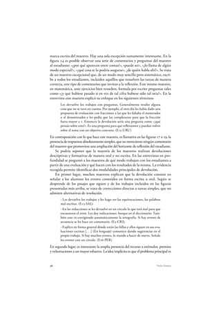 76 Pedro Ravela
marca escrita del maestro. Hay una sola excepción sumamente interesante. En la
figura 24 es posible observar una serie de comentarios y preguntas del maestro
al estudiante: «¿por qué aparecen entre comas?», «puede ser», «¿lo llama de algún
modo especial?», «¿qué cosa te lo podría asegurar», ¿de quién habla ahí?». Se trata
de un maestro excepcional que, de un modo muy sencillo pero sistemático, escri-
be a todos los estudiantes, incluidos aquéllos que resuelven las tareas de manera
correcta, este tipo de comentarios que invitan a la reflexión. Este mismo maestro,
en matemática, ante ejercicios bien resueltos, formula por escrito preguntas tales
como «¿y qué hubiese pasado si en vez de tal cifra hubiese sido tal otra?». En la
entrevista este maestro explicó su enfoque en los siguientes términos:
Les devuelvo los trabajos con preguntas. Generalmente resalto alguna
cosa que no se tuvo en cuenta. Por ejemplo, el otro día les había dado una
propuesta de evaluación con fracciones a las que les faltaba el numerador
o el denominador y les pedía que las completaran para que la fracción
fuera mayor a 1. Entonces la devolución sería una pregunta como «¿qué
pensás sobre esto?». Es una pregunta para que reflexionen y puedan volver
sobre el tema con un objetivo concreto. (E15-URU)
En contraposición con lo que hace este maestro, es llamativa en las figuras 17 a 19, la
presenciaderespuestasabsolutamentesimples,quenomerecieronningúncomentario
del maestro que promoviese una ampliación del horizonte de reflexión del estudiante.
Se podría suponer que la mayoría de los maestros realizan devoluciones
descriptivas y formativas de manera oral y no escrita. En las entrevistas en pro-
fundidad se preguntó a los maestros de qué modo trabajan con los estudiantes a
partir de una evaluación y qué hacen con los resultados de la misma. La evidencia
recogida permite identificar dos modalidades principales de devolución.
En primer lugar, muchos maestros explican que la devolución consiste en
señalar a los alumnos los errores cometidos en forma escrita u oral. Según se
desprende de los pasajes que siguen y de los trabajos incluidos en las figuras
presentadas más arriba, se trata de correcciones directas a tareas simples, que no
admiten alternativas de resolución.
- Les devuelvo los trabajos y les hago ver las equivocaciones, las palabras
mal escritas. (E13-SAL)
- En las redacciones se les devuelve en un círculo lo que está mal para que
encuentren el error. Les doy indicaciones: busque en el diccionario. Tam-
bién uno va corrigiendo automáticamente la ortografía. Si hay errores de
secuencia se les hace un comentario. (E3-CRI).
- Explico en forma general dónde están las fallas y ellos siguen en sus eva-
luaciones escritas [. . .] (En lenguaje) comunico dando sugerencias en el
propio trabajo. Si hay muchos errores, lo mando a hacer de nuevo. Señalo
los errores con un círculo. (E16-PER)
En segundo lugar, es interesante la amplia presencia del recurso a estímulos, premios
y exhortaciones a un mayor esfuerzo. La idea implícita es que el problema principal es
 