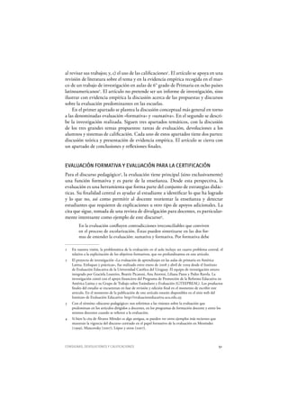 CONSIGNAS, DEVOLUCIONES Y CALIFICACIONES 51
al revisar sus trabajos; y, c) el uso de las calificaciones1
. El artículo se apoya en una
revisión de literatura sobre el tema y en la evidencia empírica recogida en el mar-
co de un trabajo de investigación en aulas de 6° grado de Primaria en ocho países
latinoamericanos2
. El artículo no pretende ser un informe de investigación, sino
ilustrar con evidencia empírica la discusión acerca de las propuestas y discursos
sobre la evaluación predominantes en las escuelas.
En el primer apartado se plantea la discusión conceptual más general en torno
a las denominadas evaluación «formativa» y «sumativa». En el segundo se descri-
be la investigación realizada. Siguen tres apartados temáticos, con la discusión
de los tres grandes temas propuestos: tareas de evaluación, devoluciones a los
alumnos y sistemas de calificación. Cada uno de estos apartados tiene dos partes:
discusión teórica y presentación de evidencia empírica. El artículo se cierra con
un apartado de conclusiones y reflexiones finales.
EVALUACIÓN FORMATIVA Y EVALUACIÓN PARA LA CERTIFICACIÓN
Para el discurso pedagógico3
, la evaluación tiene principal (sino exclusivamente)
una función formativa y es parte de la enseñanza. Desde esta perspectiva, la
evaluación es una herramienta que forma parte del conjunto de estrategias didác-
ticas. Su finalidad central es ayudar al estudiante a identificar lo que ha logrado
y lo que no, así como permitir al docente reorientar la enseñanza y detectar
estudiantes que requieren de explicaciones u otro tipo de apoyos adicionales. La
cita que sigue, tomada de una revista de divulgación para docentes, es particular-
mente interesante como ejemplo de este discurso4
.
En la evaluación confluyen contradicciones irreconciliables que conviven
en el proceso de escolarización. Éstas pueden sintetizarse en las dos for-
mas de entender la evaluación: sumativa y formativa. Por formativa debe
1 En nuestra visión, la problemática de la evaluación en el aula incluye un cuarto problema central, el
relativo a la explicitación de los objetivos formativos, que no profundizamos en este artículo.
2 El proyecto de investigación «La evaluación de aprendizajes en las aulas de primaria en América
Latina. Enfoques y prácticas», fue realizado entre enero de 2008 y abril de 2009 desde el Instituto
de Evaluación Educativa de la Universidad Católica del Uruguay. El equipo de investigación estuvo
integrado por Graciela Loureiro, Beatriz Picaroni, Ana Atorresi, Liliana Pazos y Pedro Ravela. La
investigación contó con el apoyo financiero del Programa de Promoción de la Reforma Educativa en
América Latina y su Grupo de Trabajo sobre Estándares y Evaluación (GTEEPREAL). Los productos
finales del estudio se encuentran en fase de revisión y edición final en el momento de escribir este
artículo. En el momento de la publicación de este artículo estarán disponibles en el sitio w eb del
Instituto de Evaluación Educativa: http://evaluacioneducativa.ucu.edu.uy.
3 Con el término «discurso pedagógico» nos referimos a las visiones sobre la evaluación que
predominan en los artículos dirigidos a docentes, en los programas de formación docente y entre los
mismos docentes cuando se refieren a la evaluación.
4 Si bien la cita de Álvarez Méndez es algo antigua, se pueden ver otros ejemplos más recientes que
muestran la vigencia del discurso centrado en el papel formativo de la evaluación en Menéndez
(1999), Mancovsky (2007), López y otros (2007).
 