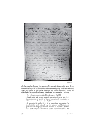 78 Pedro Ravela
el esfuerzo de los alumnos. Esta postura refleja ausencia de percepción acerca de los
procesos cognitivos de los alumnos y de sus dificultades. Como consecuencia, genera
ausencia de modos de intervención oportunos para ayudar al alumno a superar sus
dificultades. Se confunde evaluación y devolución con motivación y estímulo.
- Doy estímulos positivos diciéndole «tú puedes». (E4-CRI)
- A cada quien se le entrega su papel, su trabajo. Ahí va su nota [. . .]
Cuando amerita, por ejemplo un alumno que nunca sale bien, le digo «lo
felicito, mi amor». Y así se motiva. (E5-SAL)
- Se les entrega la papeleta [. . .] Se les pone alguna observación. Por
ejemplo al niño que ha trabajado muy bien se le pone una felicitación. Al
que ha salido mal le pongo «necesitas esforzarte un poco más», «tu tarea
no ha estado completa», «muy bien, te felicito». Siempre nota. (E15-SAL).
Figura 24
 