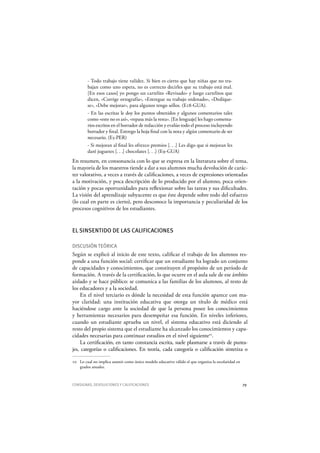 CONSIGNAS, DEVOLUCIONES Y CALIFICACIONES 79
- Todo trabajo tiene validez. Si bien es cierto que hay niñas que no tra-
bajan como uno espera, no es correcto decirles que su trabajo está mal.
[En esos casos] yo pongo un cartelito «Revisado» y luego cartelitos que
dicen, «Corrige ortografía», «Entregue su trabajo ordenado», «Dedíque-
se», «Debe mejorar», para algunos tengo sellos. (E18-GUA).
- En las escritas le doy los puntos obtenidos y algunos comentarios tales
como «esto no es así», «repasa más la resta». [En lenguaje] les hago comenta-
rios escritos en el borrador de redacción y evalúo todo el proceso incluyendo
borrador y final. Entrego la hoja final con la nota y algún comentario de ser
necesario. (E5-PER)
- Si mejoran al final les ofrezco premios [. . .] Les digo que si mejoran les
daré juguetes [. . .] chocolates [. . .] (E9-GUA)
En resumen, en consonancia con lo que se expresa en la literatura sobre el tema,
la mayoría de los maestros tiende a dar a sus alumnos mucha devolución de carác-
ter valorativo, a veces a través de calificaciones, a veces de expresiones orientadas
a la motivación, y poca descripción de lo producido por el alumno, poca orien-
tación y pocas oportunidades para reflexionar sobre las tareas y sus dificultades.
La visión del aprendizaje subyacente es que éste depende sobre todo del esfuerzo
(lo cual en parte es cierto), pero desconoce la importancia y peculiaridad de los
procesos cognitivos de los estudiantes.
EL SINSENTIDO DE LAS CALIFICACIONES
DISCUSIÓN TEÓRICA
Según se explicó al inicio de este texto, calificar el trabajo de los alumnos res-
ponde a una función social: certificar que un estudiante ha logrado un conjunto
de capacidades y conocimientos, que constituyen el propósito de un período de
formación. A través de la certificación, lo que ocurre en el aula sale de ese ámbito
aislado y se hace público: se comunica a las familias de los alumnos, al resto de
los educadores y a la sociedad.
En el nivel terciario es dónde la necesidad de esta función aparece con ma-
yor claridad: una institución educativa que otorga un título de médico está
haciéndose cargo ante la sociedad de que la persona posee los conocimientos
y herramientas necesarios para desempeñar esa función. En niveles inferiores,
cuando un estudiante aprueba un nivel, el sistema educativo está diciendo al
resto del propio sistema que el estudiante ha alcanzado los conocimientos y capa-
cidades necesarias para continuar estudios en el nivel siguiente10
.
La certificación, en tanto constancia escrita, suele plasmarse a través de punta-
jes, categorías o calificaciones. En teoría, cada categoría o calificación sintetiza o
10 Lo cual no implica asumir como único modelo educativo válido el que organiza la escolaridad en
grados anuales.
 