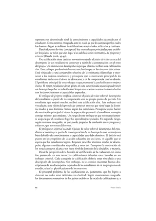 80 Pedro Ravela
representa un determinado nivel de conocimientos y capacidades alcanzado por el
estudiante. Como veremos enseguida, esto no es así, ya que los caminos por los cuales
los docentes llegan a establecer las calificaciones son variados, arbitrarios y confusos.
Desde el punto de vista conceptual, hay tres enfoques principales para estable-
cer los juicios de valor que dan lugar a las calificaciones: normativo, de progreso y
criterial (Ravela 2006, 43-49).
Una calificación tiene carácter normativo cuando el juicio de valor acerca del
desempeño de un estudiante se construye a partir de la comparación con el resto
del grupo. Un alumno con desempeño mejor que el resto, recibirá una calificación
alta. Este enfoque predominó durante mucho tiempo en los sistemas educativos.
Está vinculado a una concepción selectiva de la enseñanza (identificar y reco-
nocer a los mejores estudiantes) y presupone que la motivación principal de los
estudiantes radica en el deseo de destacarse y en la competencia con los demás.
El problema principal de este enfoque es que promueve la confusión entre mejor y
bueno. El mejor estudiante de un grupo en una determinada escuela puede tener
un desempeño pobre en relación con lo que ocurre en otras escuelas o en relación
con los conocimientos y capacidades esperados.
El enfoque de progreso implica construir el juicio de valor sobre el desempeño
del estudiante a partir de la comparación con su propio punto de partida. Un
estudiante que mejoró mucho, recibirá una calificación alta. Este enfoque está
vinculado a una visión del aprendizaje como un proceso que tiene lugar de distin-
tos modos y con distintos ritmos, según los individuos. Presupone como fuente
de motivación principal el deseo de superación personal: el estudiante «compite
consigo mismo» para mejorar. Un riesgo de este enfoque es que no necesariamen-
te asegura que el estudiante logre los aprendizajes esperados. Un segundo riesgo,
según veremos enseguida, es que puede propiciar la confusión entre progreso y
esfuerzo, que son cosas diferentes.
El enfoque es criterial cuando el juicio de valor sobre el desempeño del estu-
diante se construye a partir de la comparación de su desempeño con un conjunto
bien definido de conocimientos y capacidades que debe dominar. El énfasis está
puesto en los propósitos de la acción educativa en un curso, en aquello que se
espera que los estudiantes logren. Requiere describir distintos niveles de desem-
peño, algunos considerados aceptables y otros no. Presupone la motivación de
los estudiantes por alcanzar un buen nivel de dominio de la disciplina o materia.
Desde la perspectiva de la función de certificación de la evaluación, tal como
fue presentada en este texto, las calificaciones deberían estar basadas en un
enfoque criterial. Cada categoría de calificación debería estar vinculada a una
descripción de desempeños. Sin embargo, no es común encontrar buenas des-
cripciones de los desempeños esperados de los estudiantes ni en los programas de
estudio, ni en las planificaciones de los maestros.
El principal problema de las calificaciones es, justamente, que los logros a
alcanzar no suelen estar definidos con claridad. Según mostraremos enseguida,
los documentos normativos de los países establecen la escala de calificaciones y, a
 