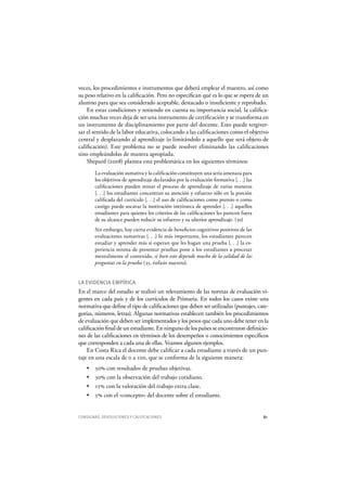 CONSIGNAS, DEVOLUCIONES Y CALIFICACIONES 81
veces, los procedimientos e instrumentos que deberá emplear el maestro, así como
su peso relativo en la calificación. Pero no especifican qué es lo que se espera de un
alumno para que sea considerado aceptable, destacado o insuficiente y reprobado.
En estas condiciones y teniendo en cuenta su importancia social, la califica-
ción muchas veces deja de ser una instrumento de certificación y se transforma en
un instrumento de disciplinamiento por parte del docente. Esto puede tergiver-
sar el sentido de la labor educativa, colocando a las calificaciones como el objetivo
central y desplazando al aprendizaje (o limitándolo a aquello que será objeto de
calificación). Este problema no se puede resolver eliminando las calificaciones
sino empleándolas de manera apropiada.
Shepard (2008) plantea esta problemática en los siguientes términos:
La evaluación sumativa y la calificación constituyen una seria amenaza para
los objetivos de aprendizaje declarados por la evaluación formativa [. . .] las
calificaciones pueden minar el proceso de aprendizaje de varias maneras
[. . .] los estudiantes concentran su atención y esfuerzo sólo en la porción
calificada del currículo [. . .] el uso de calificaciones como premio o como
castigo puede socavar la motivación intrínseca de aprender [. . .] aquellos
estudiantes para quienes los criterios de las calificaciones les parecen fuera
de su alcance pueden reducir su esfuerzo y su ulterior aprendizaje. (30)
Sin embargo, hay cierta evidencia de beneficios cognitivos positivos de las
evaluaciones sumativas [. . .] lo más importante, los estudiantes parecen
estudiar y aprender más si esperan que les hagan una prueba [. . .] la ex-
periencia misma de presentar pruebas pone a los estudiantes a procesar
mentalmente el contenido, si bien esto depende mucho de la calidad de las
preguntas en la prueba (35, énfasis nuestro).
LA EVIDENCIA EMPÍRICA
En el marco del estudio se realizó un relevamiento de las normas de evaluación vi-
gentes en cada país y de los currículos de Primaria. En todos los casos existe una
normativa que define el tipo de calificaciones que deben ser utilizadas (puntajes, cate-
gorías, números, letras). Algunas normativas establecen también los procedimientos
de evaluación que deben ser implementados y los pesos que cada uno debe tener en la
calificación final de un estudiante. En ninguno de los países se encontraron definicio-
nes de las calificaciones en términos de los desempeños o conocimientos específicos
que corresponden a cada una de ellas. Veamos algunos ejemplos.
En Costa Rica el docente debe calificar a cada estudiante a través de un pun-
taje en una escala de 0 a 100, que se conforma de la siguiente manera:
50% con resultados de pruebas objetivas.
30% con la observación del trabajo cotidiano.
15% con la valoración del trabajo extra clase.
5% con el «concepto» del docente sobre el estudiante.
 