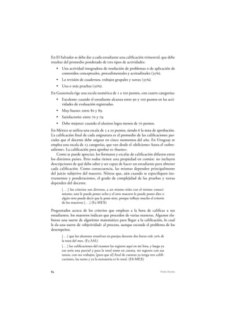 84 Pedro Ravela
En El Salvador se debe dar a cada estudiante una calificación trimestral, que debe
resultar del promedio ponderado de tres tipos de actividades:
Una actividad integradora de resolución de problemas o de aplicación de
contenidos conceptuales, procedimentales y actitudinales (35%).
La revisión de cuadernos, trabajos grupales y tareas (35%).
Una o más pruebas (30%).
En Guatemala rige una escala numérica de 1 a 100 puntos, con cuatro categorías:
Excelente: cuando el estudiante alcanza entre 90 y 100 puntos en las acti-
vidades de evaluación registradas.
Muy bueno: entre 80 y 89.
Satisfactorio: entre 70 y 79.
Debe mejorar: cuando el alumno logra menos de 70 puntos.
En México se utiliza una escala de 5 a 10 puntos, siendo 6 la nota de aprobación.
La calificación final de cada asignatura es el promedio de las calificaciones par-
ciales que el docente debe asignar en cinco momentos del año. En Uruguay se
emplea una escala de 13 categorías, que van desde el «deficiente» hasta el «sobre-
saliente». La calificación para aprobar es «bueno».
Como se puede apreciar, los formatos y escalas de calificación difieren entre
los distintos países. Pero todos tienen una propiedad en común: no incluyen
descripciones de qué debe saber y ser capaz de hacer un estudiante para obtener
cada calificación. Como consecuencia, las mismas dependen principalmente
del juicio subjetivo del maestro. Nótese que, aún cuando se especifiquen ins-
trumentos y ponderaciones, el grado de complejidad de las pruebas y tareas
dependen del docente.
[. . .] los criterios son diversos, a un mismo niño con el mismo conoci-
miento, uno le puede poner ocho y el otro maestro le puede poner diez o
algún otro puede decir que le pone siete, porque influye mucho el criterio
de los maestros [. . .] (E5-MEX )
Preguntados acerca de los criterios que emplean a la hora de calificar a sus
estudiantes, los maestros indican que proceden de varias maneras. Algunos ela-
boran una suerte de algoritmo matemático para llegar a la calificación, lo cual
le da una suerte de «objetividad» al proceso, aunque esconde el problema de los
desempeños.
[. . .] que los alumnos resuelvan en parejas durante dos horas vale 50% de
la nota del mes. (E5-SAL)
[. . .] las calificaciones del examen las registro aquí en mi lista, y luego ya
eso sería una parcial y para la total tomo en cuenta, mi registro con sus
tareas, con sus trabajos; [para que al] final de cuentas ya tenga tres califi-
caciones, las sumo y ya la sumatoria es lo total. (E8-MEX )
 