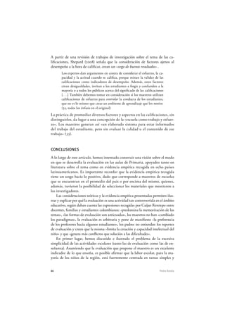 86 Pedro Ravela
A partir de una revisión de trabajos de investigación sobre el tema de las ca-
lificaciones, Shepard (2008) señala que la consideración de factores ajenos al
desempeño a la hora de calificar, crean un «sesgo de buenos resultados» .
Los expertos dan argumentos en contra de considerar el esfuerzo, la ca-
pacidad y la actitud cuando se califica, porque minan la validez de las
calificaciones como indicadores de desempeño. Además, estos factores
crean desigualdades, invitan a los estudiantes a fingir y confunden a la
mayoría o a todos los públicos acerca del significado de las calificaciones
[. . .] También debemos tomar en consideración si los maestros utilizan
calificaciones de esfuerzo para controlar la conducta de los estudiantes,
que no es lo mismo que crear un ambiente de aprendizaje que los motive.
(33, todos los énfasis en el original)
La práctica de promediar diversos factores y aspectos en las calificaciones, sin
distinguirlos, da lugar a una concepción de la «escuela como trabajo y esfuer-
zo». Los maestros generan así «un elaborado sistema para estar informados
del trabajo del estudiante, pero sin evaluar la calidad o el contenido de ese
trabajo» (33).
CONCLUSIONES
A lo largo de este artículo, hemos intentado construir una visión sobre el modo
en que se desarrolla la evaluación en las aulas de Primaria, apoyados tanto en
literatura sobre el tema como en evidencia empírica recogida en ocho países
latinoamericanos. Es importante recordar que la evidencia empírica recogida
tiene un sesgo hacia lo positivo, dado que corresponde a maestros de escuelas
que se encuentran en el promedio del país o por encima del mismo, quienes,
además, tuvieron la posibilidad de seleccionar los materiales que mostraron a
los investigadores.
Las consideraciones teóricas y la evidencia empírica presentadas permiten ilus-
trar y explicar por qué la evaluación es una actividad tan controvertida en el ámbito
educativo, según daban cuenta las expresiones recogidas por Caijao Restrepo entre
docentes, familias y estudiantes colombianos: «predomina la memorización de los
temas», «las formas de evaluación son anticuadas», los maestros no han «cambiado
los paradigmas», la evaluación es arbitraria y pone de manifiesto «la preferencia
de los profesores hacia algunos estudiantes», los padres no entienden los reportes
de evaluación y creen que la misma «limita la creación y capacidad intelectual del
niño» y que «genera más conflictos que solución a las dificultades».
En primer lugar, hemos discutido e ilustrado el problema de la excesiva
simplicidad de las actividades escolares (tanto las de evaluación como las de en-
señanza). Asumiendo que la evaluación que propone el maestro es un excelente
indicador de lo que enseña, es posible afirmar que la labor escolar, para la ma-
yoría de los niños de la región, está fuertemente centrada en tareas simples y
 