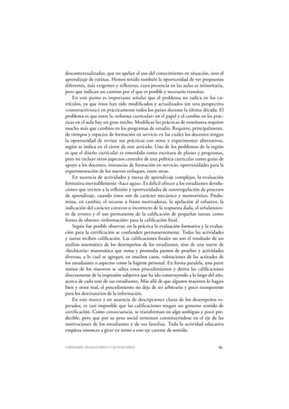 CONSIGNAS, DEVOLUCIONES Y CALIFICACIONES 87
descontextualizadas, que no apelan al uso del conocimiento en situación, sino al
aprendizaje de rutinas. Hemos tenido también la oportunidad de ver propuestas
diferentes, más exigentes y reflexivas, cuya presencia en las aulas es minoritaria,
pero que indican un camino por el que es posible y necesario transitar.
En este punto es importante señalar que el problema no radica en los cu-
rrículos, ya que éstos han sido modificados y actualizados (en una perspectiva
«constructivista») en prácticamente todos los países durante la última década. El
problema es que entre la «reforma curricular» en el papel y el cambio en las prác-
ticas en el aula hay un gran trecho. Modificar las prácticas de enseñanza requiere
mucho más que cambios en los programas de estudio. Requiere, principalmente,
de tiempos y espacios de formación en servicio en los cuáles los docentes tengan
la oportunidad de revisar sus prácticas con otros y experimentar alternativas,
según se indica en el cierre de este artículo. Uno de los problemas de la región
es que el diseño curricular es entendido como escritura de planes y programas,
pero no incluye otros aspectos centrales de una política curricular como guías de
apoyo a los docentes, instancias de formación en servicio, oportunidades para la
experimentación de los nuevos enfoques, entre otras.
En ausencia de actividades y metas de aprendizaje complejas, la evaluación
formativa inevitablemente «hace agua». Es difícil ofrecer a los estudiantes devolu-
ciones que inviten a la reflexión y oportunidades de autorregulación de procesos
de aprendizaje, cuando éstos son de carácter mecánico y memorístico. Predo-
mina, en cambio, el recurso a frases motivadoras, la apelación al esfuerzo, la
indicación del carácter correcto o incorrecto de la respuesta dada, el señalamien-
to de errores y el uso permanente de la calificación de pequeñas tareas, como
forma de obtener «información» para la calificación final.
Según fue posible observar, en la práctica la evaluación formativa y la evalua-
ción para la certificación se confunden permanentemente. Todas las actividades
y tareas reciben calificación. Las calificaciones finales no son el resultado de un
análisis sistemático de los desempeños de los estudiantes, sino de una suerte de
«hechicería» matemática que suma y promedia puntos de pruebas y actividades
diversas, a lo cual se agregan, en muchos casos, valoraciones de las actitudes de
los estudiantes o aspectos como la higiene personal. En forma paralela, una parte
menor de los maestros se saltea estos procedimientos y deriva las calificaciones
directamente de la impresión subjetiva que ha ido construyendo a lo largo del año,
acerca de cada uno de sus estudiantes. Más allá de que algunos maestros lo hagan
bien y otros mal, el procedimiento no deja de ser arbitrario y poco transparente
para los destinatarios de la información.
En este marco y en ausencia de descripciones claras de los desempeños es-
perados, es casi imposible que las calificaciones tengan un genuino sentido de
certificación. Como consecuencia, se transforman en algo ambiguo y poco pre-
decible, pero que por su peso social terminan constituyéndose en el eje de las
motivaciones de los estudiantes y de sus familias. Toda la actividad educativa
empieza entonces a girar en torno a este eje carente de sentido.
 
