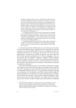 52 Pedro Ravela
entenderse aquella que ayuda a crecer y a desarrollarse intelectual, afecti-
va, moral y socialmente al sujeto. En la práctica se traduce, en el caso de
la corrección de un ejercicio o de un examen, en una actividad interactiva
que aporta al alumno las informaciones suplementarias donde tiene nece-
sidad de corregir su representación del problema o de aclarar cuestiones
confusas. Parte de un análisis, sea de su producción o resultado, sea del
proceso seguido, para introducir las modificaciones que debe aportar el
alumno a su aprendizaje o los cambios que el profesor debe introducir en
sus condiciones de aprendizaje [. . .].
La evaluación sumativa está al servicio de intereses que no son propios
de la actividad educativa que se lleva a cabo en el aula. Si acaso, arrastra
consecuencias colaterales no deseadas —aunque a veces sirven de ocul-
tamiento de responsabilidades— en la misma. De hecho, termina siendo
medio de control del alumno en primera instancia; pero es a la vez medio
por el cual es controlado el profesor [. . .].
La paradoja que podemos encontrar es que el decir sobre la evaluación
formativa es una constante omnipresente en el discurso de la evaluación,
cuando en la práctica ocupa más bien un lugar marginal. (Álvarez Mén-
dez, 1993: 29)
Las afirmaciones de Álvarez Méndez sobre el carácter formativo de la evalua-
ción no merecen objeción alguna. Simultáneamente, su visión sobre la evaluación
«sumativa» es por lo menos discutible. En la cita no es definida, sino que se la
descalifica directamente. En otros lugares del artículo se la asocia con notas/
calificaciones y con procesos de selección de alumnos. Este texto refleja muy
bien la (falsa) oposición, predominante en el discurso pedagógico, entre eva-
luar procesos (que sería formativo, cualitativo y «bueno») y evaluar resultados
(que sería sumativo, cuantitativo y «malo»). Esta trilogía de términos opuestos,
procesos-resultados, formativo-sumativo y cualitativo-cuantitativo, resume muy
bien el modo en que suele demarcarse conceptual y valorativamente el campo de
la evaluación en educación5
.
Nos interesa especialmente poner en tela de juicio la afirmación «la evalua-
ción sumativa está al servicio de intereses que no son propios de la actividad del
aula». Esta visión ignora el carácter social de la educación y la concibe como una
actividad privada al interior del aula, en la que participan solamente el educador
y sus estudiantes. Pero la educación es una labor social en sentido amplio. El
docente desempeña una función que le ha sido encomendada por la sociedad y
por las familias de sus alumnos. En los niveles de educación obligatoria, alum-
nos y docentes están allí como resultado de un mandato social. Este mandato
incluye, para el docente, establecer el grado en que cada estudiante está logrando
5 Los términos «evaluación formativa» y «evaluación sumativa» fueron acuñados hace ya mucho
tiempo en la literatura anglosajona. Airasian y Madaus (1972) proponen la distinción entre
«evaluación formativa» (dirigida a monitorear el aprendizaje durante el proceso); «evaluación
diagnóstica» (dirigida a identificar dificultades de aprendizaje) y «evaluación sumativa» (dirigida a
evaluar los logros al final de la enseñanza).
 