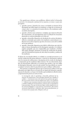 88 Pedro Ravela
Una agenda para enfrentar estos problemas, debería incluir la formación
en servicio y la orientación continua de los maestros, en torno a cuatro ejes
principales:
1. aprender a pensar y planificar los cursos y actividades en términos de los
desempeños que deben lograr los estudiantes, en lugar de en términos de
«temas a dar», y a comunicar de manera efectiva a los estudiantes cuáles
son dichos desempeños.
2. aprender a diseñar tareas auténticas y complejas, que exijan la utilización
del conocimiento y los procedimientos para la resolución de situaciones
planteadas en contextos plausibles en la vida real.
3. aprender a desarrollar dispositivos de devolución de carácter descriptivo,
reflexivo y orientador, que ayuden a los estudiantes a autoevaluarse y a re-
flexionar acerca de las respuestas que dan a las tareas y acerca de la calidad
de los que producen.
4. aprender a desarrollar dispositivos para definir calificaciones que estén ba-
sados en buenas descripciones de los desempeños esperados y en evidencia
empírica apropiada, que sean comprensibles para estudiantes y familias.
Ello incluye distinguir claramente la función de certificación de aprendi-
zajes de la formulación de juicios de valor sobre las actitudes y conducta de
los estudiantes.
El último de estos desafíos debería, en realidad, ser asumido previamente en el
nivel de conducción del sistema educativo, a través de un alineamiento explícito
entre los sistemas de calificaciones y descripciones de los niveles de desempeño
y comprensión que los estudiantes deben alcanzar. Sin este alineamiento, decir
que una determinada calificación es la mínima para aprobar o que otra refleja
un desempeño destacado, carece de todo sentido. Este paso debería ser anterior
a cualquier normativa sobre los procedimientos para establecer calificaciones.
Para terminar, es importante destacar que un proceso de cambio en estos ejes
sólo puede tener algún efecto en el marco de un espacio de formación y aprendi-
zaje para los docentes, en el que se les brinden oportunidades de reflexión teórica
y experimentación práctica en torno al tema.
La investigación sobre el aprendizaje y desarrollo profesional de los
maestros nos proporcionan varios principios generales para respaldar el
cambio [. . .] necesitamos tratar a los maestros como personas que apren-
den, de la misma manera como les pedimos que traten a sus estudiantes
[. . .] debemos estar conscientes de que los maestros harán contribuciones
y también modificarán las herramientas y prácticas de la comunidad en
la que participan. Para que los docentes hagan cambios significativos en
las creencias pedagógicas y en las prácticas concomitantes, ellos mismos
necesitarán experimentar y reflexionar sobre nuevos procedimientos, en
el contexto de sus propias aulas. (Shepard, 2008: 42)
 