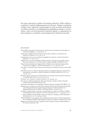 CONSIGNAS, DEVOLUCIONES Y CALIFICACIONES 89
No existen atajos para el cambio en las prácticas educativas. Dicho cambio no
se producirá a través de reglamentaciones ni de lecturas. Tampoco se producirá
en lapsos cortos. Solamente se puede producir si existe un espacio institucional,
un esfuerzo sostenido y un acompañamiento apropiado que ayuden a «re-visar»
(volver a mirar con cierta distancia) las prácticas vigentes y a experimentar, en
forma progresiva y acumulativa, nuevas propuestas de evaluación en las aulas.
BIBLIOGRAFÍA
Álvarez Méndez, Juan Manuel. «El Alumnado. La evaluación como actividad crítica de aprendizaje» en
Cuadernos de Pedagogía, n.219, 1993, pp. 28-32.
Airasian, Peter y Madaus, George. «Functional types of student evaluation» en M easurement and
Evaluation in G uidance, n.4, 1972, pp. 221-33.
Caijao Restrepo, Francisco. «Un recorrido por la geografía de la evaluación» en Revista Internacional
M agisterio, n.35, 2008, pp. 28-31.
Chaiklin, Seth y Lave, Jane (compiladores) Estudiar las prácticas. Perspectivas sobre actividad y contexto.
Buenos Aires: Amorrortu, 2001. Primera edición en inglés: Cambridge: Cambridge UP, 1996.
Gipps, Caroline, McCallum, Bet y Margaret Brown. «Models of teachers assessment among primary
school teachers in England» en The Curriculum Journal, vol. 7, n.2, 1996, pp. 167-83.
Linn, Robert y Gronlund, Norman. M easurement and Assessment in Teaching. Nueva Jersey: Prentice-Hall,
2000.
López Pastor, Víctor et al. «¿Debe el alumnado participar en la evaluación? Propuestas y experiencias de
autoevaluación, coevaluación y evaluación compartida» en N ovedades Educativas Año 18, n.195,
2007, pp. 24-29.
Mancovsky, Viviana, «De quién es la evaluación? Hacia una concepción ética de las prácticas evaluativas»
en N ovedades Educativas Año 18, n.195, 2007, pp. 4-7.
Menéndez, Irma. «Evaluación» en Q uehacer Educativo n.38, 1999, pp. 19-20.
Meza, Iván et al. Evaluación Educacional. M anual para Educadores. Santiago de Chile: Universidad
Católica de Chile, Facultad de Educación, 1991.
Ravela, Pedro. Fichas didácticas. Para comprender las evaluaciones educativas. Santiago de Chile: PREAL, 2006.
Shepard, Lorrie. La evaluación en el aula. México: Instituto Nacional para la Evaluación de la Educación,
2008. Traducción del original en inglés, «Classroom Assesment» en Brennan, Robert (ed.)
Educational M easurement, 4ta. Edición. ACE/Praeger Westport, 2006, pp. 623-46.
Tunstall, Pat y Gipps, Caroline. «How does your teacher help you to make your work better? Children´s
understanding of formative assessment» en The Curriculum Journal vol. 7, n.2, 1996, pp. 185-203.
---. «Teacher Feedback to Young Children in Formative Assessment: a tipology», en British Educational
Research Journal, vol. 22, n.4, 1996, pp. 389-404.
UNESCO/OREALC. Los aprendizajes de los estudiantes de América Latina y el Caribe. Primer reporte
de los resultados del Segundo Estudio Regional Comparativo y Explicativo. Santiago de Chile, 2008.
Wiggins, Grant. Educative Assessment. D esigning Assessments to Inform and Improve Student Performance.
San Francisco: Jossey-Bass, 1998.
 
