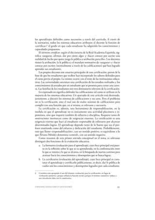CONSIGNAS, DEVOLUCIONES Y CALIFICACIONES 53
los aprendizajes definidos como necesarios a través del currículo. A través de
la normativa, todos los sistemas educativos atribuyen al docente la función de
«certificar»6
el grado en que cada estudiante ha adquirido los conocimientos y
capacidades propuestos.
El término certificar, según el diccionario de la Real Academia Española, sig-
nifica «asegurar, afirmar, dar por cierto algo» y «hacer constar por escrito una
realidad de hecho por quien tenga fe pública o atribución para ello». Los docentes
tienen la atribución, la fe pública y el mandato normativo de «asegurar» y «hacer
constar por escrito» (normalmente a través de las calificaciones) qué han logrado
aprender sus estudiantes.
Los propios docentes son usuarios principales de esta certificación: parten de la
base de que los estudiantes que reciben han incorporado los saberes definidos para
el curso previo al propio. Lo mismo ocurre con el resto de las instituciones educa-
tivas. Las universidades necesitan una certificación de los estudios realizados y los
conocimientos alcanzados por un estudiante que se presenta para cursar una carre-
ra. Las familias de los estudiantes son otro destinatario relevante de la certificación.
Lo expresado no significa defender las calificaciones tal como se utilizan en la
mayoría de los sistemas educativos. Un apartado de este artículo está destinado,
justamente, a discutir los sistemas de calificaciones y sus usos. Pero el problema
no es la certificación, sino el mal uso de malos sistemas de calificaciones para
cumplir con una función que, en sí misma, es relevante y necesaria.
La certificación es, además, una herramienta de responsabilización, en la
medida en que el aprendizaje no es únicamente una actividad placentera y es-
pontánea, sino que requiere también de esfuerzo y disciplina. Requiere tanto de
motivaciones intrínsecas como de exigencias externas. La certificación es una
exigencia externa que hace al estudiante responsable de esforzarse por alcanzar
determinados logros. El aprendizaje depende tanto de lo bueno que sea el pro-
fesor enseñando como del esfuerzo y dedicación del estudiante. Probablemente,
esto que llamo «responsabilización», con un sentido positivo, es equivalente a lo
que Álvarez Méndez denomina «control», con un sentido negativo.
Como resumen de esta primer entrada conceptual en el tema, es relevante
distinguir dos funciones de la evaluación educativa.
a. La formativa (evaluación para el aprendizaje), cuyo foco principal está pues-
to en la reflexión sobre lo que se va aprendiendo, en la confrontación entre
lo que se intenta y lo que se alcanza, en la búsqueda de nuevos caminos para
avanzar hacia los conocimientos y desempeños que se busca lograr.
b. La certificativa (evaluación del aprendizaje), cuyo foco principal es cons-
tatar el aprendizaje y certificarlo públicamente, es decir, dar fe pública de
cuáles son los conocimientos y desempeños logrados por cada estudiante.
6 Considero más apropiado el uso del término «evaluación para la certificación» en lugar de
«evaluación sumativa», porque enfatiza la función social y porque el término «sumativo» induce a
una vinculación falaz con lo cuantitativo.
 