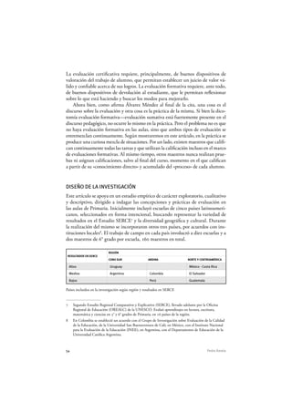 54 Pedro Ravela
La evaluación certificativa requiere, principalmente, de buenos dispositivos de
valoración del trabajo de alumno, que permitan establecer un juicio de valor vá-
lido y confiable acerca de sus logros. La evaluación formativa requiere, ante todo,
de buenos dispositivos de devolución al estudiante, que le permitan reflexionar
sobre lo que está haciendo y buscar los modos para mejorarlo.
Ahora bien, como afirma Álvarez Méndez al final de la cita, una cosa es el
discurso sobre la evaluación y otra cosa es la práctica de la misma. Si bien la dico-
tomía evaluación formativa—evaluación sumativa está fuertemente presente en el
discurso pedagógico, no ocurre lo mismo en la práctica. Pero el problema no es que
no haya evaluación formativa en las aulas, sino que ambos tipos de evaluación se
entremezclan continuamente. Según mostraremos en este artículo, en la práctica se
produce una curiosa mezcla de situaciones. Por un lado, existen maestros que califi-
can continuamente todas las tareas y que utilizan la calificación incluso en el marco
de evaluaciones formativas. Al mismo tiempo, otros maestros nunca realizan prue-
bas ni asignan calificaciones, salvo al final del curso, momento en el que califican
a partir de su «conocimiento directo» y acumulado del «proceso» de cada alumno.
DISEÑO DE LA INVESTIGACIÓN
Este artículo se apoya en un estudio empírico de carácter exploratorio, cualitativo
y descriptivo, dirigido a indagar las concepciones y prácticas de evaluación en
las aulas de Primaria. Inicialmente incluyó escuelas de cinco países latinoameri-
canos, seleccionados en forma intencional, buscando representar la variedad de
resultados en el Estudio SERCE7
y la diversidad geográfica y cultural. Durante
la realización del mismo se incorporaron otros tres países, por acuerdos con ins-
tituciones locales8
. El trabajo de campo en cada país involucró a diez escuelas y a
dos maestros de 6° grado por escuela, 160 maestros en total.
RESULTADOS EN SERCE
REGIÓN
CONO SUR ANDINA NORTE Y CENTROAMÉRICA
Altos Uruguay México - Costa Rica
Medios Argentina Colombia El Salvador
Bajos Perú Guatemala
Países incluidos en la investigación según región y resultados en SERCE
7 Segundo Estudio Regional Comparativo y Explicativo (SERCE), llevado adelante por la Oficina
Regional de Educación (OREALC) de la UNESCO. Evaluó aprendizajes en lectura, escritura,
matemática y ciencias en 3° y 6° grados de Primaria, en 16 países de la región.
8 En Colombia se estableció un acuerdo con el Grupo de Investigación sobre Evaluación de la Calidad
de la Educación, de la Universidad San Buenaventura de Cali; en México, con el Instituto Nacional
para la Evaluación de la Educación (INEE); en Argentina, con el Departamento de Educación de la
Universidad Católica Argentina.
 
