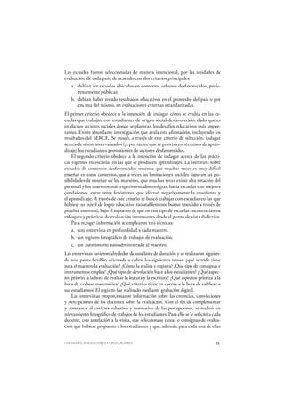 CONSIGNAS, DEVOLUCIONES Y CALIFICACIONES 55
Las escuelas fueron seleccionadas de manera intencional, por las unidades de
evaluación de cada país, de acuerdo con dos criterios principales:
a. debían ser escuelas ubicadas en contextos urbanos desfavorecidos, prefe-
rentemente públicas;
b. debían haber tenido resultados educativos en el promedio del país o por
encima del mismo, en evaluaciones externas estandarizadas.
El primer criterio obedece a la intención de indagar cómo se evalúa en las es-
cuelas que trabajan con estudiantes de origen social desfavorecido, dado que es
en dichos sectores sociales donde se plantean los desafíos educativos más impor-
tantes. Existe abundante investigación que avala esta afirmación, incluyendo los
resultados del SERCE. Se buscó, a través de este criterio de selección, indagar
acerca de cómo son evaluados (y, por tanto, que se prioriza en términos de apren-
dizaje) los estudiantes provenientes de sectores desfavorecidos.
El segundo criterio obedece a la intención de indagar acerca de las prácti-
cas vigentes en escuelas en las que se producen aprendizajes. La literatura sobre
escuelas de contextos desfavorecidos muestra que muchas veces es muy difícil
enseñar en estos contextos, que a veces las limitaciones sociales superan las po-
sibilidades de enseñar de los maestros, que muchas veces existe alta rotación del
personal y los maestros más experimentados emigran hacia escuelas con mejores
condiciones, entre otros fenómenos que afectan negativamente la enseñanza y
el aprendizaje. A través de este criterio se buscó trabajar con escuelas en las que
hubiese un nivel de logro educativo razonablemente bueno (medido a través de
pruebas externas), bajo el supuesto de que en este tipo de escuelas encontraríamos
enfoques y prácticas de evaluación interesantes desde el punto de vista didáctico.
Para recoger información se emplearon tres técnicas:
a. una entrevista en profundidad a cada maestro.
b. un registro fotográfico de trabajos de evaluación.
c. un cuestionario autoadministrado al maestro.
Las entrevistas tuvieron alrededor de una hora de duración y se realizaron siguien-
do una pauta flexible, orientada a cubrir los siguientes temas: ¿qué sentido tiene
para el maestro la evaluación?¿Cómo la realiza y registra?¿Q ué tipo de consignas e
instrumentos emplea?¿Q ué tipo de devolución hace a los estudiantes?¿Q ué aspec-
tos prioriza a la hora de evaluar la lectura y la escritura?¿Q ué aspectos prioriza a la
hora de evaluar matemática?¿Q ué criterios tiene en cuenta a la hora de calificar a
sus estudiantes?El registro fue realizado mediante grabación digital.
Las entrevistas proporcionaron información sobre las creencias, convicciones
y percepciones de los docentes sobre la evaluación. Con el fin de complementar
y contrastar el carácter subjetivo y normativo de las percepciones, se realizó un
relevamiento fotográfico de trabajos de los estudiantes. Para ello se le solicitó a cada
docente, con antelación a la visita, que seleccionase tareas o consignas de evalua-
ción que hubiese propuesto a los estudiantes y que, además, para cada una de ellas
 