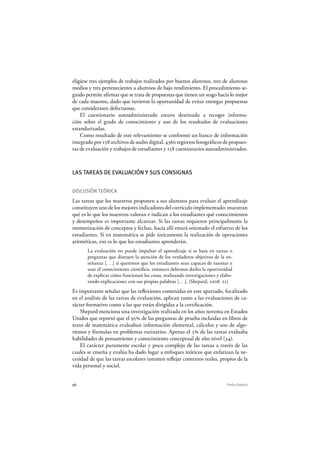 56 Pedro Ravela
eligiese tres ejemplos de trabajos realizados por buenos alumnos, tres de alumnos
medios y tres pertenecientes a alumnos de bajo rendimiento. El procedimiento se-
guido permite afirmar que se trata de propuestas que tienen un sesgo hacia lo mejor
de cada maestro, dado que tuvieron la oportunidad de evitar entregar propuestas
que considerasen defectuosas.
El cuestionario autoadministrado estuvo destinado a recoger informa-
ción sobre el grado de conocimiento y uso de los resultados de evaluaciones
estandarizadas.
Como resultado de este relevamiento se conformó un banco de información
integrado por 158 archivos de audio digital, 4360 registros fotográficos de propues-
tas de evaluación y trabajos de estudiantes y 158 cuestionarios autoadministrados.
LAS TAREAS DE EVALUACIÓN Y SUS CONSIGNAS
DISCUSIÓN TEÓRICA
Las tareas que los maestros proponen a sus alumnos para evaluar el aprendizaje
constituyen uno de los mejores indicadores del currículo implementado: muestran
qué es lo que los maestros valoran e indican a los estudiantes qué conocimientos
y desempeños es importante alcanzar. Si las tareas requieren principalmente la
memorización de conceptos y fechas, hacia allí estará orientado el esfuerzo de los
estudiantes. Si en matemática se pide únicamente la realización de operaciones
aritméticas, eso es lo que los estudiantes aprenderán.
La evaluación no puede impulsar el aprendizaje si se basa en tareas o
preguntas que distraen la atención de los verdaderos objetivos de la en-
señanza [. . .] si queremos que los estudiantes sean capaces de razonar y
usar el conocimiento científico, entonces debemos darles la oportunidad
de explicar cómo funcionan las cosas, realizando investigaciones y elabo-
rando explicaciones con sus propias palabras [. . .]. (Shepard, 2008: 21)
Es importante señalar que las reflexiones contenidas en este apartado, focalizado
en el análisis de las tareas de evaluación, aplican tanto a las evaluaciones de ca-
rácter formativo como a las que están dirigidas a la certificación.
Shepard menciona una investigación realizada en los años noventa en Estados
Unidos que reportó que el 95% de las preguntas de prueba incluidas en libros de
texto de matemática evaluaban información elemental, cálculos y uso de algo-
ritmos y fórmulas en problemas rutinarios. Apenas el 5% de las tareas evaluaba
habilidades de pensamiento y conocimiento conceptual de alto nivel (34).
El carácter puramente escolar y poco complejo de las tareas a través de las
cuales se enseña y evalúa ha dado lugar a enfoques teóricos que enfatizan la ne-
cesidad de que las tareas escolares intenten reflejar contextos reales, propios de la
vida personal y social.
 
