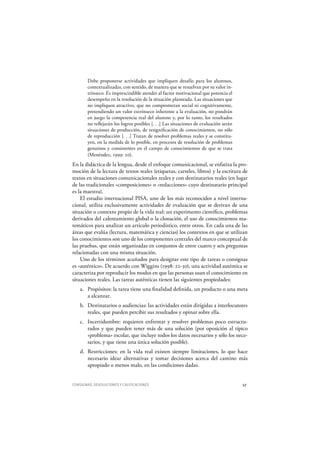 CONSIGNAS, DEVOLUCIONES Y CALIFICACIONES 57
Debe proponerse actividades que impliquen desafío para los alumnos,
contextualizadas, con sentido, de manera que se resuelvan por su valor in-
trínseco. Es imprescindible atender al factor motivacional que potencia el
desempeño en la resolución de la situación planteada. Las situaciones que
no impliquen atractivo, que no comprometan social ni cognitivamente,
pretendiendo un valor extrínseco inherente a la evaluación, no pondrán
en juego la competencia real del alumno y, por lo tanto, los resultados
no reflejarán los logros posibles [. . .] Las situaciones de evaluación serán
situaciones de producción, de resignificación de conocimientos, no sólo
de reproducción [. . .] Tratan de resolver problemas reales y se constitu-
yen, en la medida de lo posible, en procesos de resolución de problemas
genuinos y consistentes en el campo de conocimientos de que se trata
(Menéndez, 1999: 20).
En la didáctica de la lengua, desde el enfoque comunicacional, se enfatiza la pro-
moción de la lectura de textos reales (etiquetas, carteles, libros) y la escritura de
textos en situaciones comunicacionales reales y con destinatarios reales (en lugar
de las tradicionales «composiciones» o «redacciones» cuyo destinatario principal
es la maestra).
El estudio internacional PISA, uno de los más reconocidos a nivel interna-
cional, utiliza exclusivamente actividades de evaluación que se derivan de una
situación o contexto propio de la vida real: un experimento científico, problemas
derivados del calentamiento global o la clonación, el uso de conocimientos ma-
temáticos para analizar un artículo periodístico, entre otros. En cada una de las
áreas que evalúa (lectura, matemática y ciencias) los contextos en que se utilizan
los conocimientos son uno de los componentes centrales del marco conceptual de
las pruebas, que están organizadas en conjuntos de entre cuatro y seis preguntas
relacionadas con una misma situación.
Uno de los términos acuñados para designar este tipo de tareas o consignas
es «auténtico». De acuerdo con W iggins (1998: 22-30), una actividad auténtica se
caracteriza por reproducir los modos en que las personas usan el conocimiento en
situaciones reales. Las tareas auténticas tienen las siguientes propiedades:
a. Propósitos: la tarea tiene una finalidad definida, un producto o una meta
a alcanzar.
b. Destinatarios o audiencias: las actividades están dirigidas a interlocutores
reales, que pueden percibir sus resultados y opinar sobre ella.
c. Incertidumbre: requieren enfrentar y resolver problemas poco estructu-
rados y que pueden tener más de una solución (por oposición al típico
«problema» escolar, que incluye todos los datos necesarios y sólo los nece-
sarios, y que tiene una única solución posible).
d. Restricciones: en la vida real existen siempre limitaciones, lo que hace
necesario idear alternativas y tomar decisiones acerca del camino más
apropiado o menos malo, en las condiciones dadas.
 