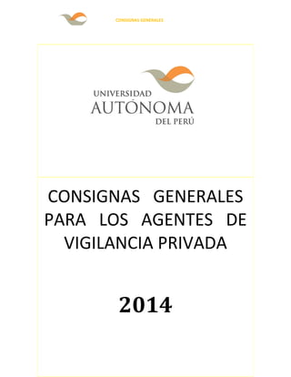 CONSIGNAS GENERALES 
CONSIGNAS GENERALES 
PARA LOS AGENTES DE 
VIGILANCIA PRIVADA 
2014 
UNIVERSIDAD AUTONOMA DEL PERU 
COPIA CONTROLADA 
 