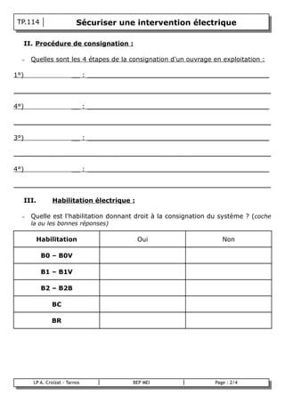 TP.114                     Sécuriser une intervention électrique

    II. Procédure de consignation :

    –   Quelles sont les 4 étapes de la consignation d'un ouvrage en exploitation :

1°)                       __ : ______________________________________________

_________________________________________________________________

4°)                       __ : ______________________________________________

_________________________________________________________________

3°)                       __ : ______________________________________________

_________________________________________________________________

4°)                       __ : ______________________________________________

_________________________________________________________________

    III.         Habilitation électrique :

    –   Quelle est l'habilitation donnant droit à la consignation du système ? (coche
        la ou les bonnes réponses)

           Habilitation                      Oui                      Non

            B0 – B0V

            B1 – B1V

            B2 – B2B

                BC

                BR




        LP A. Croizat - Tarnos           BEP MEI                   Page : 2/4
B
 
