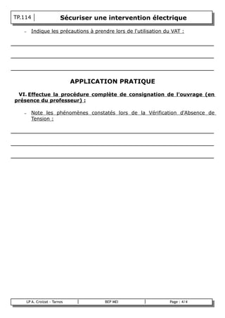 TP.114                      Sécuriser une intervention électrique

    –     Indique les précautions à prendre lors de l'utilisation du VAT :

_________________________________________________________________

_________________________________________________________________

_________________________________________________________________

                                 APPLICATION PRATIQUE

  VI. Effectue la procédure complète de consignation de l'ouvrage (en
 présence du professeur) :

    –     Note les phénomènes constatés lors de la Vérification d'Absence de
          Tension :

_________________________________________________________________

_________________________________________________________________

_________________________________________________________________




        LP A. Croizat - Tarnos           BEP MEI                    Page : 4/4
B
 