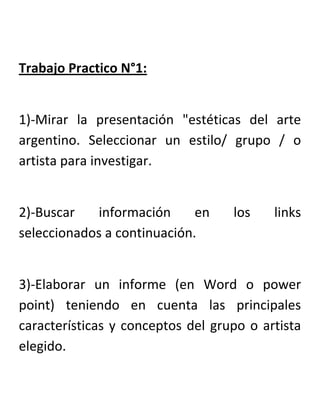 Trabajo Practico N°1:<br />1)-Mirar la presentación quot;
estéticas del arte argentino. Seleccionar un estilo/ grupo / o artista para investigar.<br />2)-Buscar información en los links seleccionados a continuación.<br />3)-Elaborar un informe (en Word o power point) teniendo en cuenta las principales características y conceptos del grupo o artista elegido.<br />4)-Realizar una producción artística (bidimensional, tridimensional, acción, instalación) en la que utilicen o plasmen ideas, conceptos y/o características del artista o grupo elegido.<br />Links:                                                                                                                                                      http://www.argentina.gov.ar/argentina/po…http://es.wikipedia.org/wiki/Pintura_de_…<br />Grupo de Paris                                                           http://www.buenosaires.gob.ar/areas/cultura/arteargentino/02dossiers/gurpo_paris/0_1_intro.php<br />Grupo de Boedo                                                                                                                                   http://www.oni.escuelas.edu.ar/olimpi97/pintura-argentina-sigloxx/grupo%20Boedo.htm http://es.wikipedia.org/wiki/Grupo_de_Boedo<br />Artistas de la boca           http://www.buenosaires.gob.ar/areas/cultura/arteargentino/02dossiers/la_boca/0_1_intro.php?menu_id=15602<br />Surrealismo                                                                                                                                                                                                 http://petalo-arte.blogspot.com/2007/09/surrealismo-en-la-argentina.html                                                                                                 Xul solar-http://www.latinartmuseum.com/xul_solar.htm    http://www.literaberinto.com/pintura/xulsolar.htm Spilimbergo  http://www.biografiasyvidas.com/biografia/s/spilimbergo.htm          http://www.todo-argentina.net/biografias/Personajes/lino_enea_spilimbergo.htm      http://www.paseosimaginarios.com/artistadelmes/spilimbergo/2.htm                                                                                                        Juan Batlle Planas  http://www.epdlp.com/pintor.php?id=2801     http://es.wikipedia.org/wiki/Juan_Batlle_Planas                        Berni surrealista   http://www.oni.escuelas.edu.ar/olimpi98/JuanitoyRamona/laetapa.htm<br />Antonio Berni-Etapas                                                                                                                       http://www.slideshare.net/silben/antonio-berni                                                              http://www.slideshare.net/linuxfrog/juanito-laguna-power-point<br />Expresionismo-fauvismo                                                                                                            http://www.artelista.com/expresionismo.html                                                                                                                                        Raquel Forner    http://www.oni.escuelas.edu.ar/olimpi98/JuanitoyRamona/raquel.htm<br />Raul Soldi    http://www.argentinidad.com/info/biografias/soldi.htm                                                                                                      http://www.all-sa.com/ArtistaRaulSoldi.htm<br />Carlos Alonso     http://www.solesdigital.com.ar/artesvisuales/carlos_alonso_bio.htm<br />Estéticas Abstractas- arte concreto                        http://cultura.buenosaires.gov.ar/areas/cultura/arteargentino/02dossiers/concretos/01definicion.php<br />Madi   http://www.lanacion.com.ar/834633-arte-madi-recuerdos-del-futuro                          http://revista.escaner.cl/node/1331                                                                                                                                                    Preceptismo   http://www.buenosaires.gob.ar/areas/cultura/arteargentino/02dossiers/concretos/02historia_6.php              Asociación Arte concreto invención http://www.buenosaires.gob.ar/areas/cultura/arteargentino/02dossiers/concretos/02historia_4.php?menu_id=15602<br />Grupo Espartaco                                                                                                                                    http://www.elortiba.org/carpani.html                                                                                                                                                              Ricardo Carpani  http://www.taringa.net/posts/imagenes/1050795/Ricardo-Carpani---pintor-argentino.html                        Mario Mollari  http://www.galeriadeartemarier.com.ar/art/mollari/index.htm                                                               Juan Manuel Sánchez   http://es.wikipedia.org/wiki/Juan_Manuel_S%C3%A1nchez_(artista)<br />OPTICOS Y CINETICOS                                                                                       http://www.mnba.org.ar/detalle_sala.php?piso=1&sala=50                                                                                                                               Julio Le Parc    http://www.mnba.org.ar/detalle_sala.php?piso=1&sala=50                                                                                                         Luis Tomasello  http://www.museocastagnino.org.ar/archivos/tomasello.pdf <br />INFORMALISMO          http://www.buenosaires.gov.ar/areas/cultura/arteargentino/02dossiers/informalismo/03destructivo_i.php                  http://www.disegnocentell.com.ar/notas.php?id=193<br />OTRA FIGURACION                                                                                                           http://hamartia.com.ar/2011/01/09/neofiguracion-mnba/                                                             http://www.leedor.com/notas/3981---nueva_figuracion_1961-1965.html<br />HAPPENING-ARTE DE ACCION                                                                                                            http://www.oni.escuelas.edu.ar/olimpi97/pintura-argentina-sigloxx/happen.html                                                                      Marta Minujin   http://es.wikipedia.org/wiki/Marta_Minujin                                                                                                                   Alberto Greco    http://www.asterionxxi.com.ar/numero3/albertogreco.htm   http://denuestroarte.blogspot.com/2010/09/tradicion-y-cosmologia-andina-muestra.html                                                                                       Nicolás García Uriburu        http://es.wikipedia.org/wiki/Nicol%C3%A1s_Garc%C3%ADa_Uriburu<br />Conceptualismo                                                                                                       http://www.malba.org.ar/web/lacoleccion.php?mov=ch<br />Grupo de Arte Generativo                                                                                                                              http://www.fundacionkonex.org/obra-obras-maestras-310-energia-espiritual--1971'<br />CONSTRUCTIVISMO RIOPLATENSE<br />Marcelo Bonevardi      http://www.macromuseo.org.ar/coleccion/artista/b/bonevardi_marcelo.html                                    Perez Celis        http://www.solesdigital.com.ar/archivo/perez_celis.htm<br />GRUPO ESCOMBROS                                                                                                                            http://www.grupoescombros.com.ar/      http://www.buenosaires.gov.ar/areas/cultura/arteargentino/04biografias/escombros.php<br />Guillermo kuitca                                                                                                                        http://www.latinartmuseum.com/kuitca.htm<br />Marta Schwartz                                                                                                         http://www.artistactivo.com/schvartz_marcia/obras.htm         http://artistasdebuenosaires.blogspot.com/2006/09/marcia-schvartz-jp-en-el-svori.html<br />