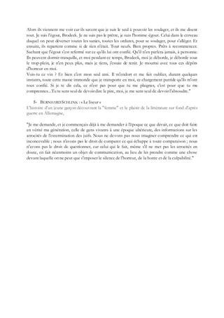 Alors ils viennent me voir car ils savent que je suis le seul à pouvoir les soulager, et ils me disent
tout. Je suis l'égout, Brodeck. Je ne suis pas le prêtre, je suis l'homme-égout. Celui dans le cerveau
duquel on peut déverser toutes les sanies, toutes les ordures, pour se soulager, pour s'alléger. Et
ensuite, ils repartent comme si de rien n'était. Tout neufs. Bien propres. Prêts à recommencer.
Sachant que l'égout s'est refermé sur ce qu'ils lui ont confié. Qu'il n'en parlera jamais, à personne.
Ils peuvent dormir tranquille, et moi pendant ce temps, Brodeck, moi je déborde, je déborde sous
le trop-plein, je n'en peux plus, mais je tiens, j'essaie de tenir. Je mourrai avec tous ces dépôts
d'horreur en moi.
Vois-tu ce vin ? Et bien c'est mon seul ami. Il m'endort et me fait oublier, durant quelques
instants, toute cette masse immonde que je transporte en moi, ce chargement putride qu'ils m'ont
tous confié. Si je te dis cela, ce n'est pas pour que tu me plaignes, c'est pour que tu me
comprennes...Tu te sens seul de devoir dire le pire, moi, je me sens seul de devoir l'absoudre."
5- BERNHARD SCHLINK : « Le liseur »
L'histoire d'un jeune garçon découvrant la "femme" et le plaisir de la littérature sur fond d'après
guerre en Allemagne,
"Je me demande, et je commençais déjà à me demander à l'époque ce que devait, ce que doit faire
en vérité ma génération, celle de gens vivants à une époque ultérieure, des informations sur les
atrocités de l'extermination des juifs. Nous ne devons pas nous imaginer comprendre ce qui est
inconcevable ; nous n'avons pas le droit de comparer ce qui échappe à toute comparaison ; nous
n'avons pas le droit de questionner, car celui qui le fait, même s'il ne met pas les atrocités en
doute, en fait néanmoins un objet de communication, au lieu de les prendre comme une chose
devant laquelle on ne peut que s'imposer le silence de l'horreur, de la honte et de la culpabilité."
 