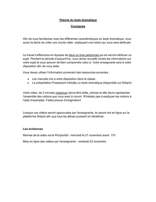 Théorie du texte dramatique

                                       Consignes



Afin de vous familiariser avec les différentes caractéristiques du texte dramatique, vous
aurez la tâche de créer une courte vidéo expliquant une notion qui vous sera attribuée.



Le travail s’effectuera en équipes de deux ou trois personnes qui se verront attribuer un
sujet. Pendant la période d’aujourd’hui, vous devez recueillir toutes les informations sur
votre sujet et vous assurer de bien comprendre celui-ci. Votre enseignante sera à votre
disposition afin de vous aider.

Vous devez utiliser l’information provenant des ressources suivantes :

       Les manuels mis à votre disposition dans la classe.
       La présentation Powerpoint intitulée Le texte dramatique (disponible sur Didacti)


Votre vidéo, de 3 minutes maximum devra être drôle, précise et elle devra représenter
l’ensemble des notions que vous avez à couvrir. N’hésitez pas à expliquer les notions à
l’aide d’exemples. Faites preuve d’imagination!



Lorsque vos vidéos seront approuvées par l’enseignante, ils seront mis en ligne sur la
plateforme Didacti afin que tous les élèves puissent en bénéficier.



Les échéances

Remise de la vidéo via le Pluriportail : mercredi le 21 novembre avant 17h

Mise en ligne des vidéos par l’enseignante : vendredi 23 novembre
 