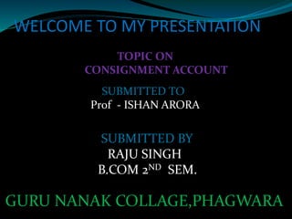 WELCOME TO MY PRESENTATION
TOPIC ON
CONSIGNMENT ACCOUNT
SUBMITTED TO
Prof - ISHAN ARORA
SUBMITTED BY
RAJU SINGH
B.COM 2ND SEM.
GURU NANAK COLLAGE,PHAGWARA
 