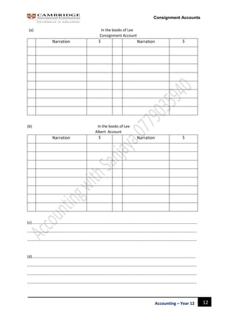 12Accounting – Year 12
Consignment Accounts
(a) In the books of Lee
Consignment Account
Narration $ Narration $
(b) In the books of Lee
Albert Account
Narration $ Narration $
(c)………………………………………………………………………………………………………………………………………………………..
……………………………………………………………………………………………………………………………………………………………
……………………………………………………………………………………………………………………………………………………………
(d)………………………………………………………………………………………………………………………………………………………
……………………………………………………………………………………………………………………………………………………………
……………………………………………………………………………………………………………………………………………………………
……………………………………………………………………………………………………………………………………………………………
 