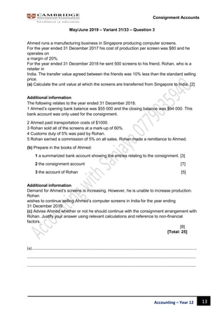 13Accounting – Year 12
Consignment Accounts
May/June 2019 – Variant 31/33 – Question 3
Ahmed runs a manufacturing business in Singapore producing computer screens.
For the year ended 31 December 2017 his cost of production per screen was $80 and he
operates on
a margin of 20%.
For the year ended 31 December 2018 he sent 500 screens to his friend, Rohan, who is a
retailer in
India. The transfer value agreed between the friends was 10% less than the standard selling
price.
(a) Calculate the unit value at which the screens are transferred from Singapore to India. [2]
Additional information
The following relates to the year ended 31 December 2018.
1 Ahmed’s opening bank balance was $55 000 and the closing balance was $94 000. This
bank account was only used for the consignment.
2 Ahmed paid transportation costs of $1000.
3 Rohan sold all of the screens at a mark-up of 60%.
4 Customs duty of 5% was paid by Rohan.
5 Rohan earned a commission of 5% on all sales. Rohan made a remittance to Ahmed.
(b) Prepare in the books of Ahmed:
1 a summarized bank account showing the entries relating to the consignment. [3]
2 the consignment account [7]
3 the account of Rohan [5]
Additional information
Demand for Ahmed’s screens is increasing. However, he is unable to increase production.
Rohan
wishes to continue selling Ahmed’s computer screens in India for the year ending
31 December 2019.
(c) Advise Ahmed whether or not he should continue with the consignment arrangement with
Rohan. Justify your answer using relevant calculations and reference to non-financial
factors.
[8]
[Total: 25]
(a)………………………………………………………………………………………………………………………………………………………..
……………………………………………………………………………………………………………………………………………………………
……………………………………………………………………………………………………………………………………………………………
 