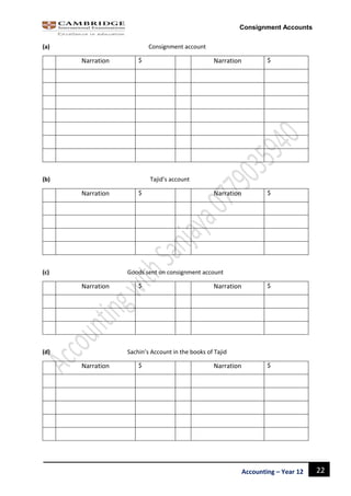 22Accounting – Year 12
Consignment Accounts
(a) Consignment account
Narration $ Narration $
(b) Tajid’s account
Narration $ Narration $
(c) Goods sent on consignment account
Narration $ Narration $
(d) Sachin’s Account in the books of Tajid
Narration $ Narration $
 