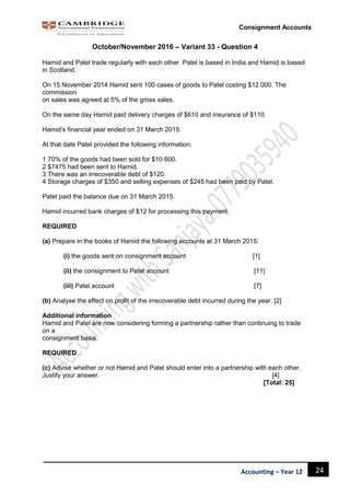 24Accounting – Year 12
Consignment Accounts
October/November 2016 – Variant 33 - Question 4
Hamid and Patel trade regularly with each other. Patel is based in India and Hamid is based
in Scotland.
On 15 November 2014 Hamid sent 100 cases of goods to Patel costing $12 000. The
commission
on sales was agreed at 5% of the gross sales.
On the same day Hamid paid delivery charges of $610 and insurance of $110.
Hamid’s financial year ended on 31 March 2015.
At that date Patel provided the following information:
1 70% of the goods had been sold for $10 600.
2 $7475 had been sent to Hamid.
3 There was an irrecoverable debt of $120.
4 Storage charges of $350 and selling expenses of $245 had been paid by Patel.
Patel paid the balance due on 31 March 2015.
Hamid incurred bank charges of $12 for processing this payment.
REQUIRED
(a) Prepare in the books of Hamid the following accounts at 31 March 2015:
(i) the goods sent on consignment account [1]
(ii) the consignment to Patel account [11]
(iii) Patel account [7]
(b) Analyse the effect on profit of the irrecoverable debt incurred during the year. [2]
Additional information
Hamid and Patel are now considering forming a partnership rather than continuing to trade
on a
consignment basis.
REQUIRED
(c) Advise whether or not Hamid and Patel should enter into a partnership with each other.
Justify your answer. [4]
[Total: 25]
 