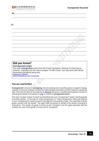 26Accounting – Year 12
Consignment Accounts
(b)………………………………………………………………………………………………………………………………………………………
……………………………………………………………………………………………………………………………………………………………
(c)
……………………………………………………………………………………………………………………………………………………………
……………………………………………………………………………………………………………………………………………………………
……………………………………………………………………………………………………………………………………………………………
……………………………………………………………………………………………………………………………………………………………
……………………………………………………………………………………………………………………………………………………………
……………………………………………………………………………………………………………………………………………………………
……………………………………………………………………………………………………………………………………………………………
……………………………………………………………………………………………………………………………………………………………
Did you know?
Consignment origin
The word consignment comes from the French consigner, meaning "to hand over or
transmit", originally from the Latin consignor "to affix a seal", as it was done with official
documents just before being sent.
Consignment - Wikipedia
https://en.wikipedia.org › wiki › Consignment
You can read further
Consignment is the act of consigning, the act of giving over to another person or agent's charge,
custody or care any material or goods but retaining legal ownership until the material or goods are
sold. That may be done for the purpose of shipping the goods, transferring the goods to auction or
intending the goods to be placed on sale in a store (a consignment store).
The verb "consign" means "to send" and therefore the noun "consignment" means "sending goods
to another person". In the case of "retail consignment" or "sales consignment" (often just referred
to as a "consignment"), goods are sent to the agent for the purpose of sale. The ownership of these
goods remains with the sender. The agent sells the goods on behalf of the sender according to
instructions. The sender of goods is known as the "consignor" and the agent entrusted with the
custody and care of the goods is known as the "consignee"
 