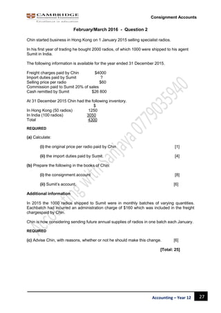 27Accounting – Year 12
Consignment Accounts
February/March 2016 - Question 2
Chin started business in Hong Kong on 1 January 2015 selling specialist radios.
In his first year of trading he bought 2000 radios, of which 1000 were shipped to his agent
Sumit in India.
The following information is available for the year ended 31 December 2015.
Freight charges paid by Chin $4000
Import duties paid by Sumit ?
Selling price per radio $60
Commission paid to Sumit 20% of sales
Cash remitted by Sumit $26 800
At 31 December 2015 Chin had the following inventory.
$
In Hong Kong (50 radios) 1250
In India (100 radios) 3050
Total 4300
REQUIRED
(a) Calculate:
(i) the original price per radio paid by Chin [1]
(ii) the import duties paid by Sumit. [4]
(b) Prepare the following in the books of Chin:
(i) the consignment account [8]
(ii) Sumit’s account. [6]
Additional information
In 2015 the 1000 radios shipped to Sumit were in monthly batches of varying quantities.
Eachbatch had incurred an administration charge of $160 which was included in the freight
chargespaid by Chin.
Chin is now considering sending future annual supplies of radios in one batch each January.
REQUIRED
(c) Advise Chin, with reasons, whether or not he should make this change. [6]
[Total: 25]
 