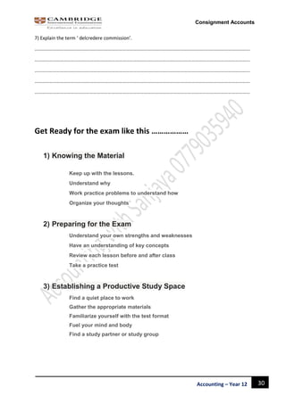 30Accounting – Year 12
Consignment Accounts
7) Explain the term ‘ delcredere commission’.
……………………………………………………………………………………………………………………………………………………………
……………………………………………………………………………………………………………………………………………………………
……………………………………………………………………………………………………………………………………………………………
……………………………………………………………………………………………………………………………………………………………
……………………………………………………………………………………………………………………………………………………………
Get Ready for the exam like this ………………
1) Knowing the Material
Keep up with the lessons.
Understand why
Work practice problems to understand how
Organize your thoughts
2) Preparing for the Exam
Understand your own strengths and weaknesses
Have an understanding of key concepts
Review each lesson before and after class
Take a practice test
3) Establishing a Productive Study Space
Find a quiet place to work
Gather the appropriate materials
Familiarize yourself with the test format
Fuel your mind and body
Find a study partner or study group
 