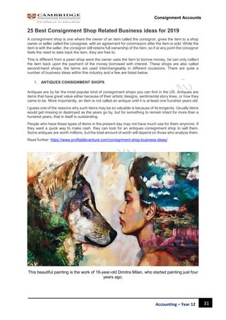 31Accounting – Year 12
Consignment Accounts
25 Best Consignment Shop Related Business ideas for 2019
A consignment shop is one where the owner of an item called the consignor, gives the item to a shop
owner or seller called the consignee, with an agreement for commission after the item is sold. While the
item is with the seller, the consignor still retains full ownership of the item, so if at any point the consignor
feels the need to take back the item, they are free to.
This is different from a pawn shop were the owner uses the item to borrow money, he can only collect
the item back upon the payment of the money borrowed with interest. These shops are also called
second-hand shops, the terms are used interchangeably in different occasions. There are quite a
number of business ideas within this industry and a few are listed below.
1. ANTIQUES CONSIGNMENT SHOPS
Antiques are by far the most popular kind of consignment shops you can find in the US. Antiques are
items that have great value either because of their artistic designs, sentimental story lines, or how they
came to be. More importantly, an item is not called an antique until it is at least one hundred years old.
I guess one of the reasons why such items may be so valuable is because of its longevity. Usually items
would get missing or destroyed as the years go by, but for something to remain intact for more than a
hundred years, that in itself is outstanding.
People who have these types of items in the present day may not have much use for them anymore. If
they want a quick way to make cash, they can look for an antiques consignment shop to sell them.
Some antiques are worth millions, but the total amount of worth will depend on those who analyze them.
Read further: https://www.profitableventure.com/consignment-shop-business-ideas/
This beautiful painting is the work of 16-year-old Dimitra Milan, who started painting just four
years ago.
 