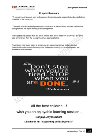 32Accounting – Year 12
Consignment Accounts
Chapter Summary
* A consignment is goods sent by the owner (the consignor)to an agent who then sells them
on behalf of the consignor.
*The debit side of the consignment account records all expenditures incurred by both the
consignor and his agent relating to the consignment.
*If the debits are greater than the credit entries then a loss has been incurred; if the credit
side is the larger then the consignment has been profitable.
*Inventories held by an agent at a year end are valued; care must be taken in the
determination of the cost of these goods. Only costs relating to the unsold goods are
included in this valuation.
All the best children…!
I wish you an enjoyable learning session...!
Sanjaya Jayasundara
Like me on FB: “Accounting with Sanjaya Sir”
 