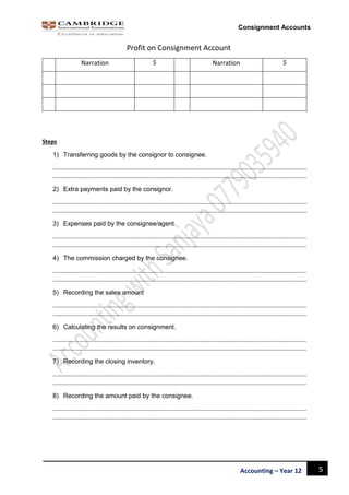 5Accounting – Year 12
Consignment Accounts
Profit on Consignment Account
Narration $ Narration $
Steps
1) Transferring goods by the consignor to consignee.
………………………………………………………………………………………………………………………………………………………
………………………………………………………………………………………………………………………………………………………
2) Extra payments paid by the consignor.
………………………………………………………………………………………………………………………………………………………
………………………………………………………………………………………………………………………………………………………
3) Expenses paid by the consignee/agent.
………………………………………………………………………………………………………………………………………………………
………………………………………………………………………………………………………………………………………………………
4) The commission charged by the consignee.
………………………………………………………………………………………………………………………………………………………
………………………………………………………………………………………………………………………………………………………
5) Recording the sales amount
………………………………………………………………………………………………………………………………………………………
………………………………………………………………………………………………………………………………………………………
6) Calculating the results on consignment.
………………………………………………………………………………………………………………………………………………………
………………………………………………………………………………………………………………………………………………………
7) Recording the closing inventory.
………………………………………………………………………………………………………………………………………………………
………………………………………………………………………………………………………………………………………………………
8) Recording the amount paid by the consignee.
………………………………………………………………………………………………………………………………………………………
………………………………………………………………………………………………………………………………………………………
 
