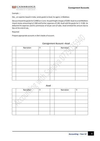 6Accounting – Year 12
Consignment Accounts
Example : -
Dev , an exporter based in India, sends goods to Azad, his agent, in Maldives.
Dev purchased the goods for $ 2000 on 1 June. He paid freight charges of $200. Azad incurred Maldives
import duties amounting to $ 300 and further expenses of $ 80. Azad sold the goods for $ 4 200. He
deducted his expenses and his commission of 10 per cent of sales. Azad remitted the amount due to
Dev at the end of July.
Required:
Prepare appropriate accounts in Dev’s books of account.
Consignment Account –Azad
Narration $ Narration $
Azad
Narration $ Narration $
 