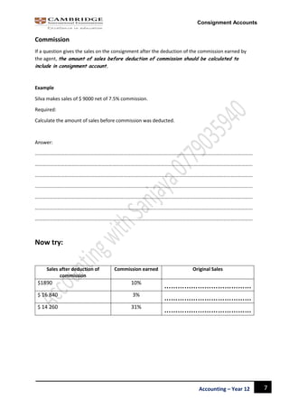 7Accounting – Year 12
Consignment Accounts
Commission
If a question gives the sales on the consignment after the deduction of the commission earned by
the agent, the amount of sales before deduction of commission should be calculated to
include in consignment account.
Example
Silva makes sales of $ 9000 net of 7.5% commission.
Required:
Calculate the amount of sales before commission was deducted.
Answer:
……………………………………………………………………………………………………………………………………………………………
……………………………………………………………………………………………………………………………………………………………
……………………………………………………………………………………………………………………………………………………………
……………………………………………………………………………………………………………………………………………………………
……………………………………………………………………………………………………………………………………………………………
……………………………………………………………………………………………………………………………………………………………
……………………………………………………………………………………………………………………………………………………………
Now try:
Sales after deduction of
commission
Commission earned Original Sales
$1890 10%
…………………………………
$ 16 840 3%
…………………………………
$ 14 260 31%
…………………………………
 