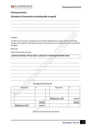 8Accounting – Year 12
Consignment Accounts
Closing inventory
(Valuation of inventories remaining with an agent)
……………………………………………………………………………………………………………………………………………………………
……………………………………………………………………………………………………………………………………………………………
……………………………………………………………………………………………………………………………………………………………
……………………………………………………………………………………………………………………………………………………………
Example:-
$ 1 600 units of a product costing $ 5 each have been dispatched to an agent. Duties and landing
charges amounting to $ 1 200 have been paid. At the financial year end 200 units remain unsold with
the agent.
Required:
Value of the closing inventory
Closing Inventory = No of units × (unit price + total expenses/total units)
……………………………………………………………………………………………………………………………………………………………
……………………………………………………………………………………………………………………………………………………………
……………………………………………………………………………………………………………………………………………………………
……………………………………………………………………………………………………………………………………………………………
……………………………………………………………………………………………………………………………………………………………
……………………………………………………………………………………………………………………………………………………………
Consignment Account
Narration $ Narration $
Balance c/d ××××
×××× ××××
Balance b/d ××××
Opening inventory for the next period
 