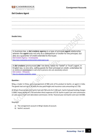 9Accounting – Year 12
Consignment Accounts
Del Credere Agent
……………………………………………………………………………………………………………………………………………………………
……………………………………………………………………………………………………………………………………………………………
……………………………………………………………………………………………………………………………………………………………
……………………………………………………………………………………………………………………………………………………………
Double Entry
……………………………………………………………………………………………………………………………………………………………
……………………………………………………………………………………………………………………………………………………………
In business law, a del credere agency is a type of principal-agent relationship
wherein the agent acts not only as a salesperson or broker for the principal, but
also as a guarantor of credit extended to the buyer.
Del Credere Agency - Investopedia
https://www.investopedia.com/terms/d/del-credere-agency.asp
A del credere (pronounced [del ˈkreːdere]; Italian for "belief" or "trust") agent, in
English law, is one who, selling goods for their principal on credit, undertakes for
an additional commission to sell only to persons who are absolutely solvent.
Del credere - Wikipedia
https://en.wikipedia.org/wiki/Del_credere
Question :
Ming, a trader in China, sent a consignment of 900 units of his product to Sachin, an agent in India.
The goods had cost Lee $ 70 each; he also paid freight and insurance costs amounting to $ 720.
At Ming’s financial year end Sachin had sold 760 units for $ 100 each. Sachin had paid landing charges
$ 2000; import duties of $ 750 and other direct expenses of $ 50. Sachin is paid 5 per cent commission
on sales plus 2.5 per cent delcredere commission. At the financial year end Sachin sent Lee $ 50 000.
Required:
a) The consignment account in Ming’s books of account.
b) Sachin’s account
 