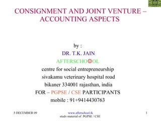 CONSIGNMENT AND JOINT VENTURE – ACCOUNTING ASPECTS  by :  DR. T.K. JAIN AFTERSCHO ☺ OL  centre for social entrepreneurship  sivakamu veterinary hospital road bikaner 334001 rajasthan, india FOR –  PGPSE  /  CSE  PARTICIPANTS  mobile : 91+9414430763  