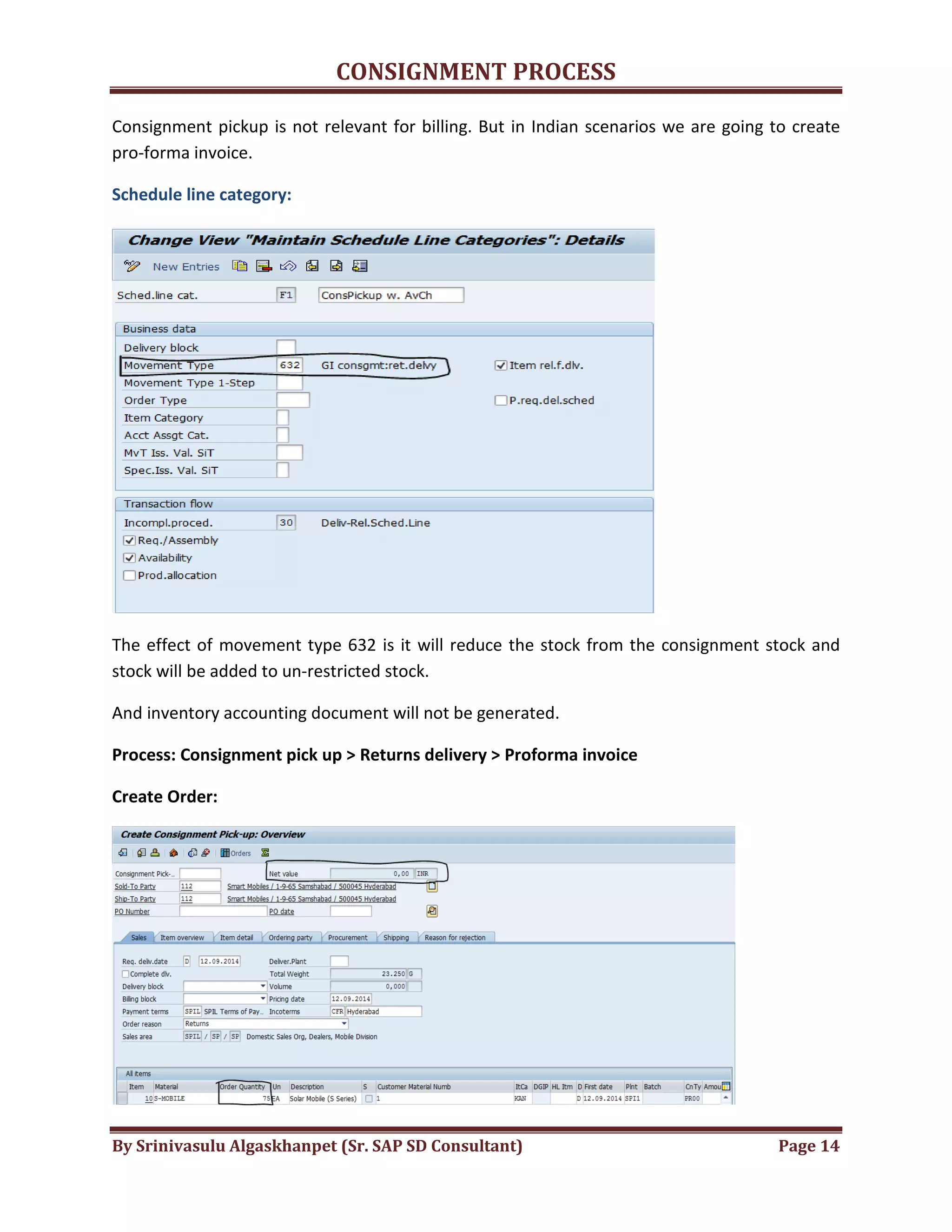 CONSIGNMENT PROCESS
By Srinivasulu Algaskhanpet (Sr. SAP SD Consultant) Page 14
Consignment pickup is not relevant for billing. But in Indian scenarios we are going to create
pro-forma invoice.
Schedule line category:
The effect of movement type 632 is it will reduce the stock from the consignment stock and
stock will be added to un-restricted stock.
And inventory accounting document will not be generated.
Process: Consignment pick up > Returns delivery > Proforma invoice
Create Order:
 