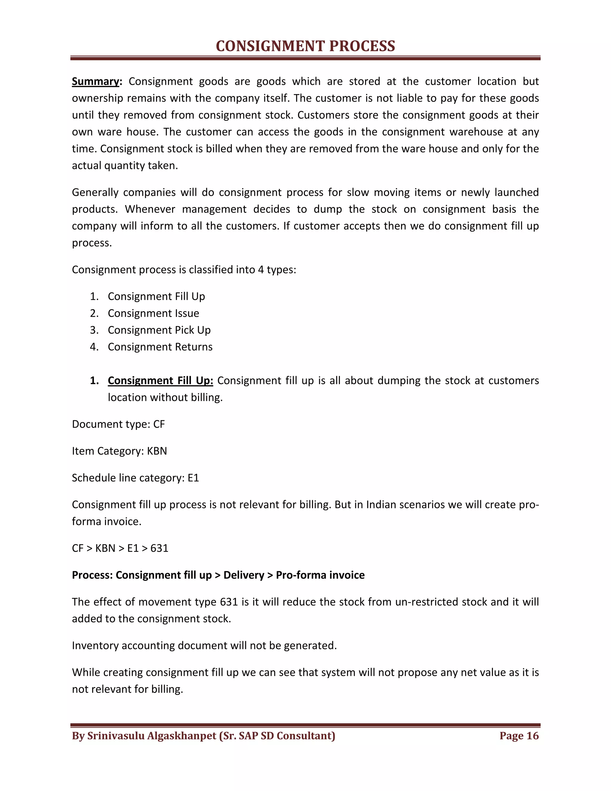 CONSIGNMENT PROCESS
By Srinivasulu Algaskhanpet (Sr. SAP SD Consultant) Page 16
Summary: Consignment goods are goods which are stored at the customer location but
ownership remains with the company itself. The customer is not liable to pay for these goods
until they removed from consignment stock. Customers store the consignment goods at their
own ware house. The customer can access the goods in the consignment warehouse at any
time. Consignment stock is billed when they are removed from the ware house and only for the
actual quantity taken.
Generally companies will do consignment process for slow moving items or newly launched
products. Whenever management decides to dump the stock on consignment basis the
company will inform to all the customers. If customer accepts then we do consignment fill up
process.
Consignment process is classified into 4 types:
1. Consignment Fill Up
2. Consignment Issue
3. Consignment Pick Up
4. Consignment Returns
1. Consignment Fill Up: Consignment fill up is all about dumping the stock at customers
location without billing.
Document type: CF
Item Category: KBN
Schedule line category: E1
Consignment fill up process is not relevant for billing. But in Indian scenarios we will create pro-
forma invoice.
CF > KBN > E1 > 631
Process: Consignment fill up > Delivery > Pro-forma invoice
The effect of movement type 631 is it will reduce the stock from un-restricted stock and it will
added to the consignment stock.
Inventory accounting document will not be generated.
While creating consignment fill up we can see that system will not propose any net value as it is
not relevant for billing.
 