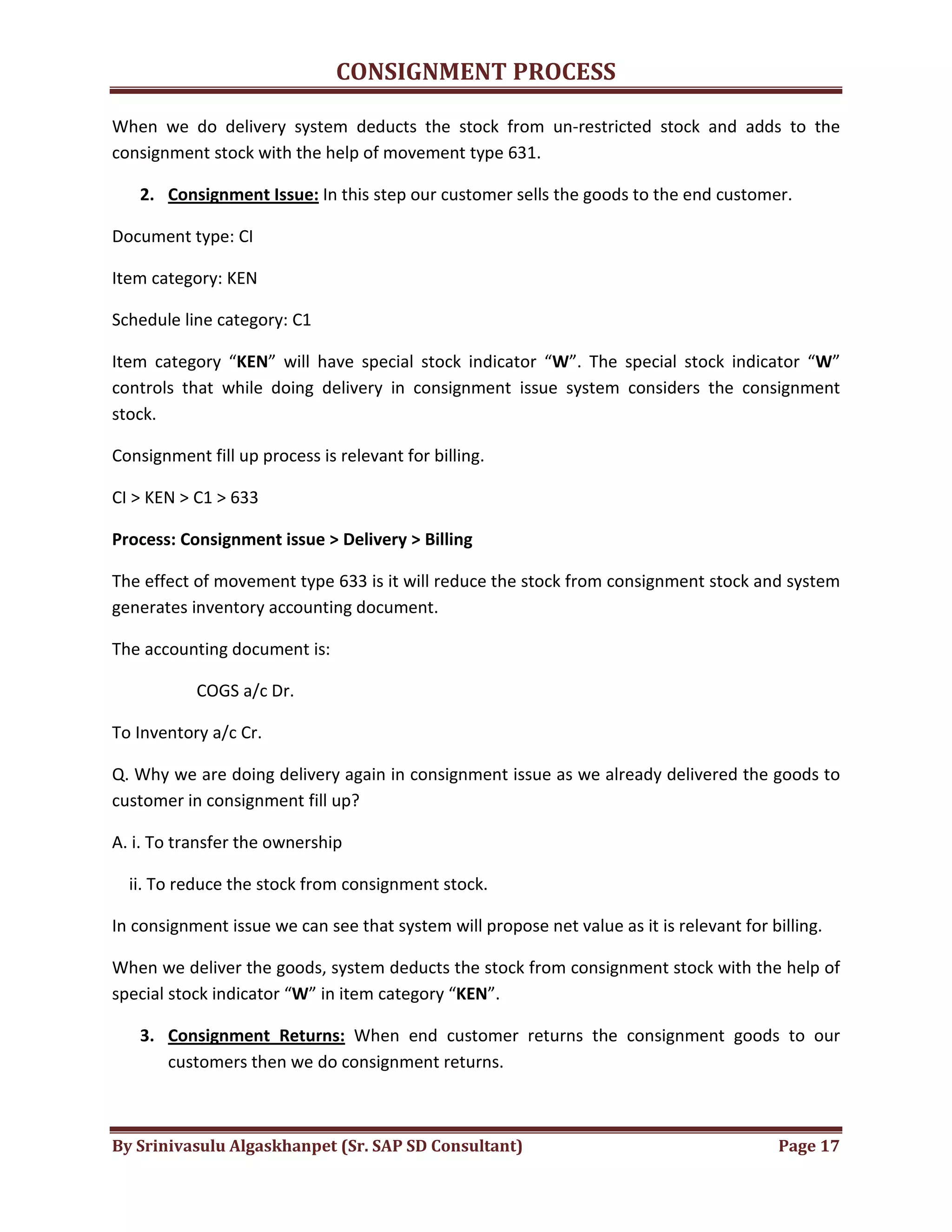 CONSIGNMENT PROCESS
By Srinivasulu Algaskhanpet (Sr. SAP SD Consultant) Page 17
When we do delivery system deducts the stock from un-restricted stock and adds to the
consignment stock with the help of movement type 631.
2. Consignment Issue: In this step our customer sells the goods to the end customer.
Document type: CI
Item category: KEN
Schedule line category: C1
Item category “KEN” will have special stock indicator “W”. The special stock indicator “W”
controls that while doing delivery in consignment issue system considers the consignment
stock.
Consignment fill up process is relevant for billing.
CI > KEN > C1 > 633
Process: Consignment issue > Delivery > Billing
The effect of movement type 633 is it will reduce the stock from consignment stock and system
generates inventory accounting document.
The accounting document is:
COGS a/c Dr.
To Inventory a/c Cr.
Q. Why we are doing delivery again in consignment issue as we already delivered the goods to
customer in consignment fill up?
A. i. To transfer the ownership
ii. To reduce the stock from consignment stock.
In consignment issue we can see that system will propose net value as it is relevant for billing.
When we deliver the goods, system deducts the stock from consignment stock with the help of
special stock indicator “W” in item category “KEN”.
3. Consignment Returns: When end customer returns the consignment goods to our
customers then we do consignment returns.
 