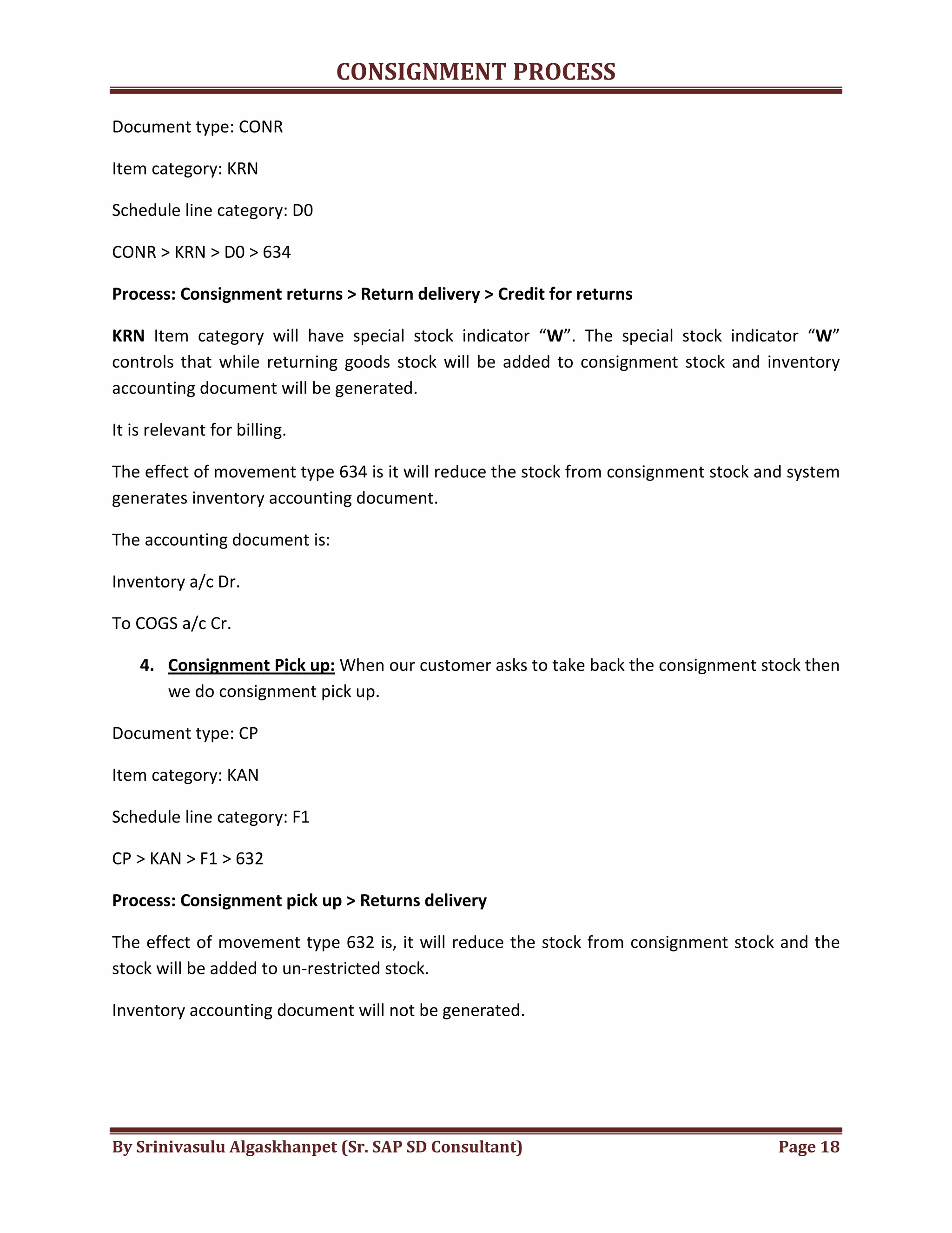 CONSIGNMENT PROCESS
By Srinivasulu Algaskhanpet (Sr. SAP SD Consultant) Page 18
Document type: CONR
Item category: KRN
Schedule line category: D0
CONR > KRN > D0 > 634
Process: Consignment returns > Return delivery > Credit for returns
KRN Item category will have special stock indicator “W”. The special stock indicator “W”
controls that while returning goods stock will be added to consignment stock and inventory
accounting document will be generated.
It is relevant for billing.
The effect of movement type 634 is it will reduce the stock from consignment stock and system
generates inventory accounting document.
The accounting document is:
Inventory a/c Dr.
To COGS a/c Cr.
4. Consignment Pick up: When our customer asks to take back the consignment stock then
we do consignment pick up.
Document type: CP
Item category: KAN
Schedule line category: F1
CP > KAN > F1 > 632
Process: Consignment pick up > Returns delivery
The effect of movement type 632 is, it will reduce the stock from consignment stock and the
stock will be added to un-restricted stock.
Inventory accounting document will not be generated.
 
