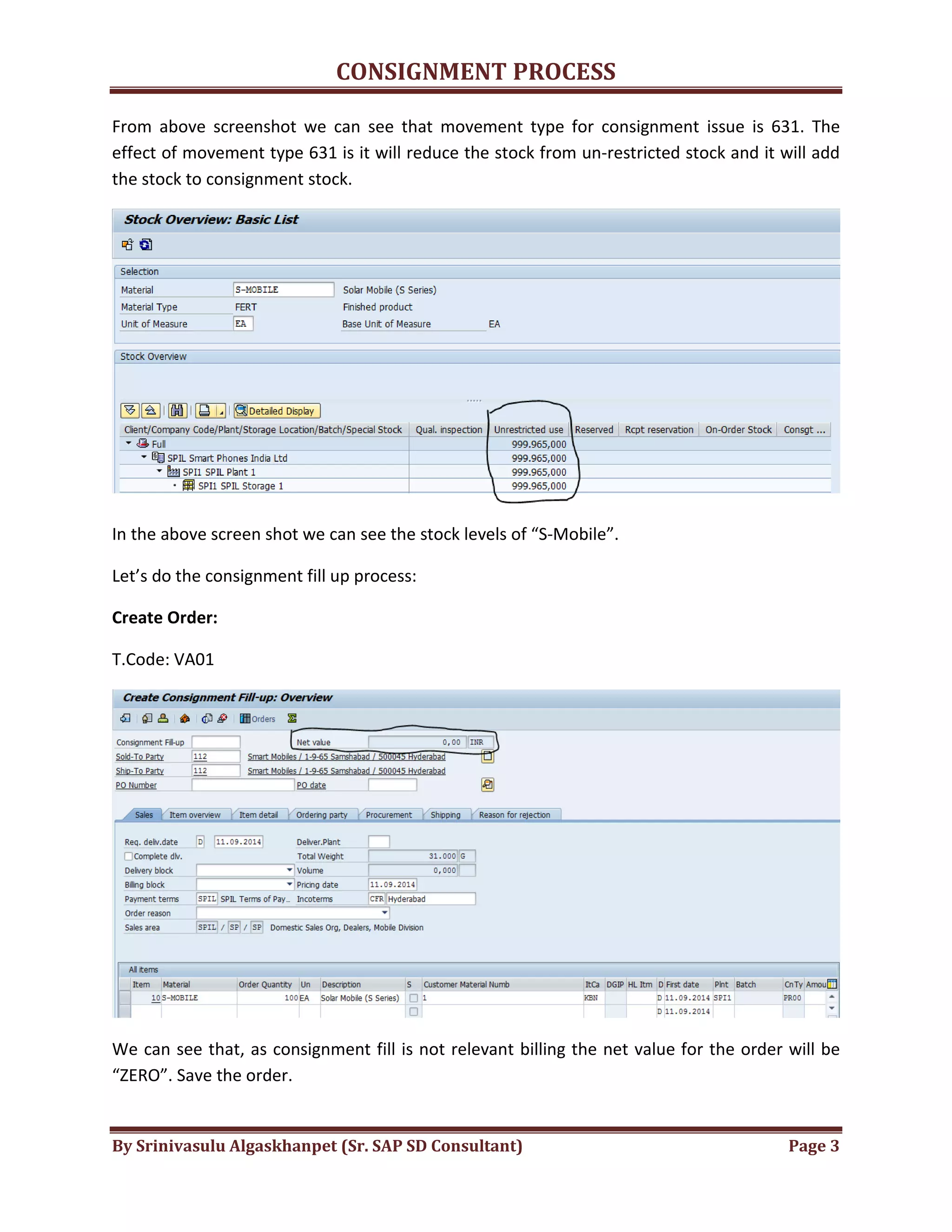 CONSIGNMENT PROCESS
By Srinivasulu Algaskhanpet (Sr. SAP SD Consultant) Page 3
From above screenshot we can see that movement type for consignment issue is 631. The
effect of movement type 631 is it will reduce the stock from un-restricted stock and it will add
the stock to consignment stock.
In the above screen shot we can see the stock levels of “S-Mobile”.
Let’s do the consignment fill up process:
Create Order:
T.Code: VA01
We can see that, as consignment fill is not relevant billing the net value for the order will be
“ZERO”. Save the order.
 