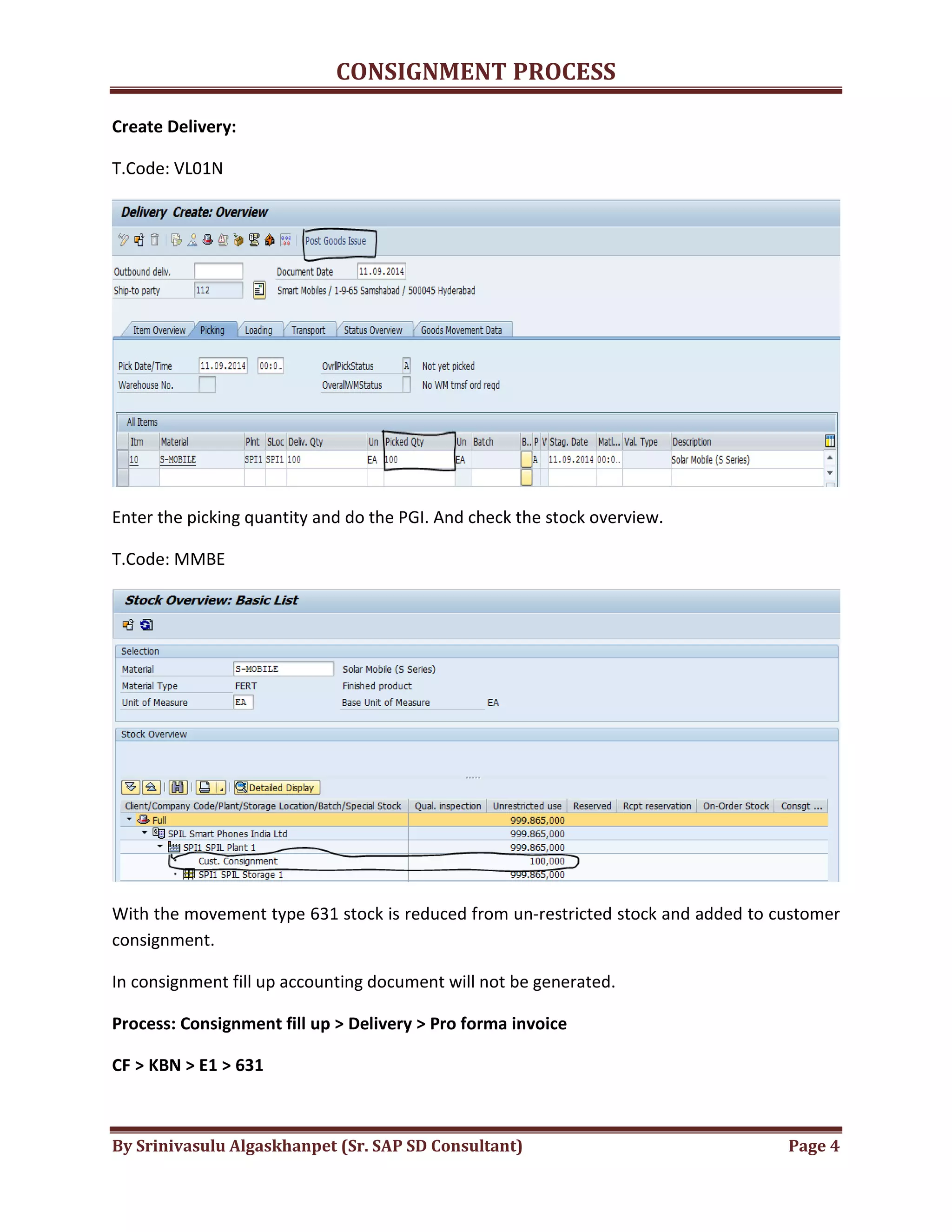 CONSIGNMENT PROCESS
By Srinivasulu Algaskhanpet (Sr. SAP SD Consultant) Page 4
Create Delivery:
T.Code: VL01N
Enter the picking quantity and do the PGI. And check the stock overview.
T.Code: MMBE
With the movement type 631 stock is reduced from un-restricted stock and added to customer
consignment.
In consignment fill up accounting document will not be generated.
Process: Consignment fill up > Delivery > Pro forma invoice
CF > KBN > E1 > 631
 