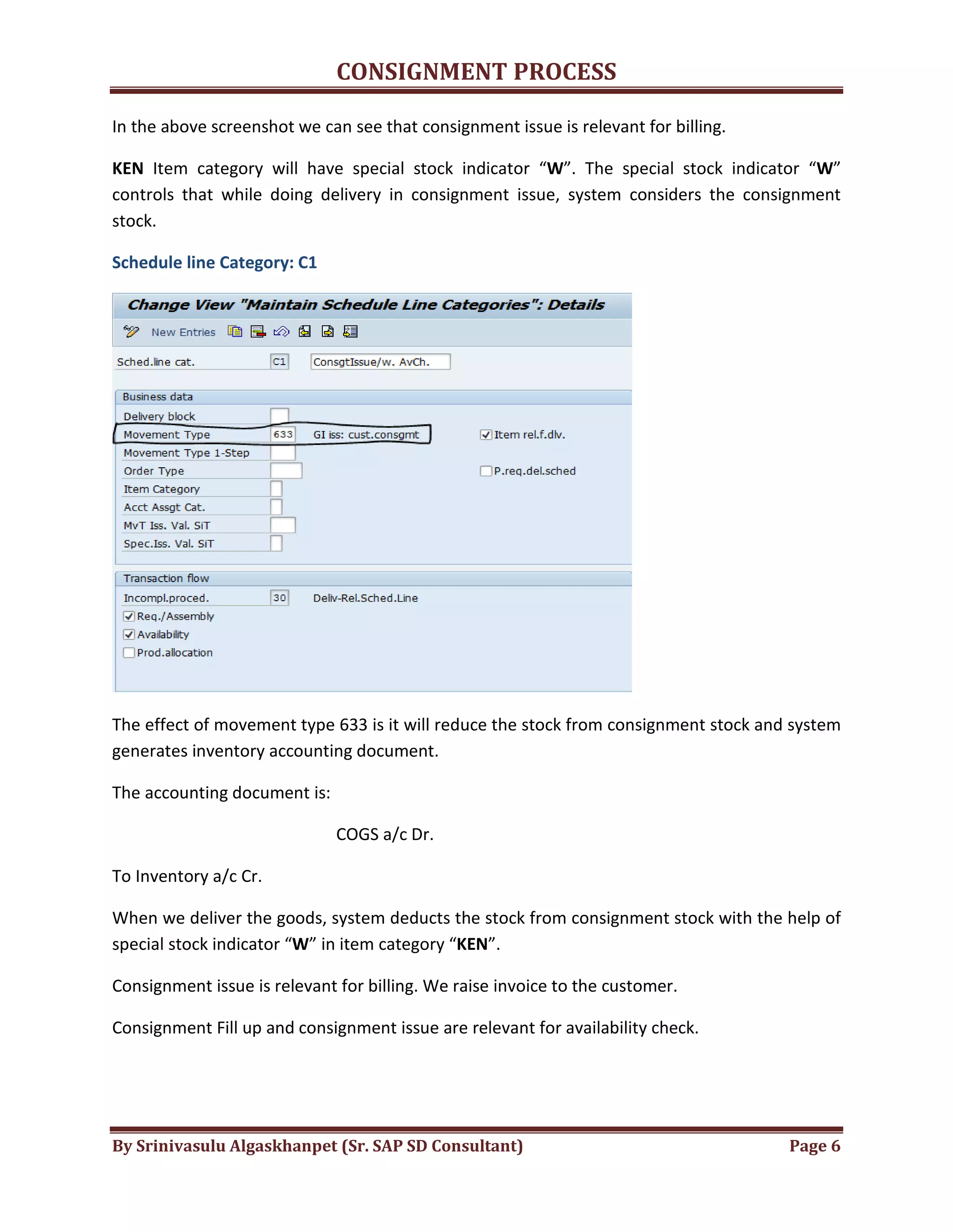 CONSIGNMENT PROCESS
By Srinivasulu Algaskhanpet (Sr. SAP SD Consultant) Page 6
In the above screenshot we can see that consignment issue is relevant for billing.
KEN Item category will have special stock indicator “W”. The special stock indicator “W”
controls that while doing delivery in consignment issue, system considers the consignment
stock.
Schedule line Category: C1
The effect of movement type 633 is it will reduce the stock from consignment stock and system
generates inventory accounting document.
The accounting document is:
COGS a/c Dr.
To Inventory a/c Cr.
When we deliver the goods, system deducts the stock from consignment stock with the help of
special stock indicator “W” in item category “KEN”.
Consignment issue is relevant for billing. We raise invoice to the customer.
Consignment Fill up and consignment issue are relevant for availability check.
 