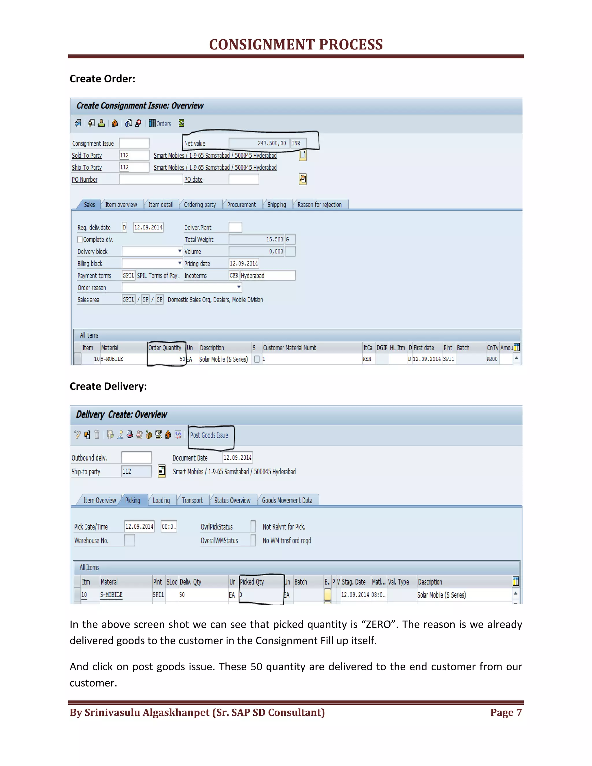 CONSIGNMENT PROCESS
By Srinivasulu Algaskhanpet (Sr. SAP SD Consultant) Page 7
Create Order:
Create Delivery:
In the above screen shot we can see that picked quantity is “ZERO”. The reason is we already
delivered goods to the customer in the Consignment Fill up itself.
And click on post goods issue. These 50 quantity are delivered to the end customer from our
customer.
 
