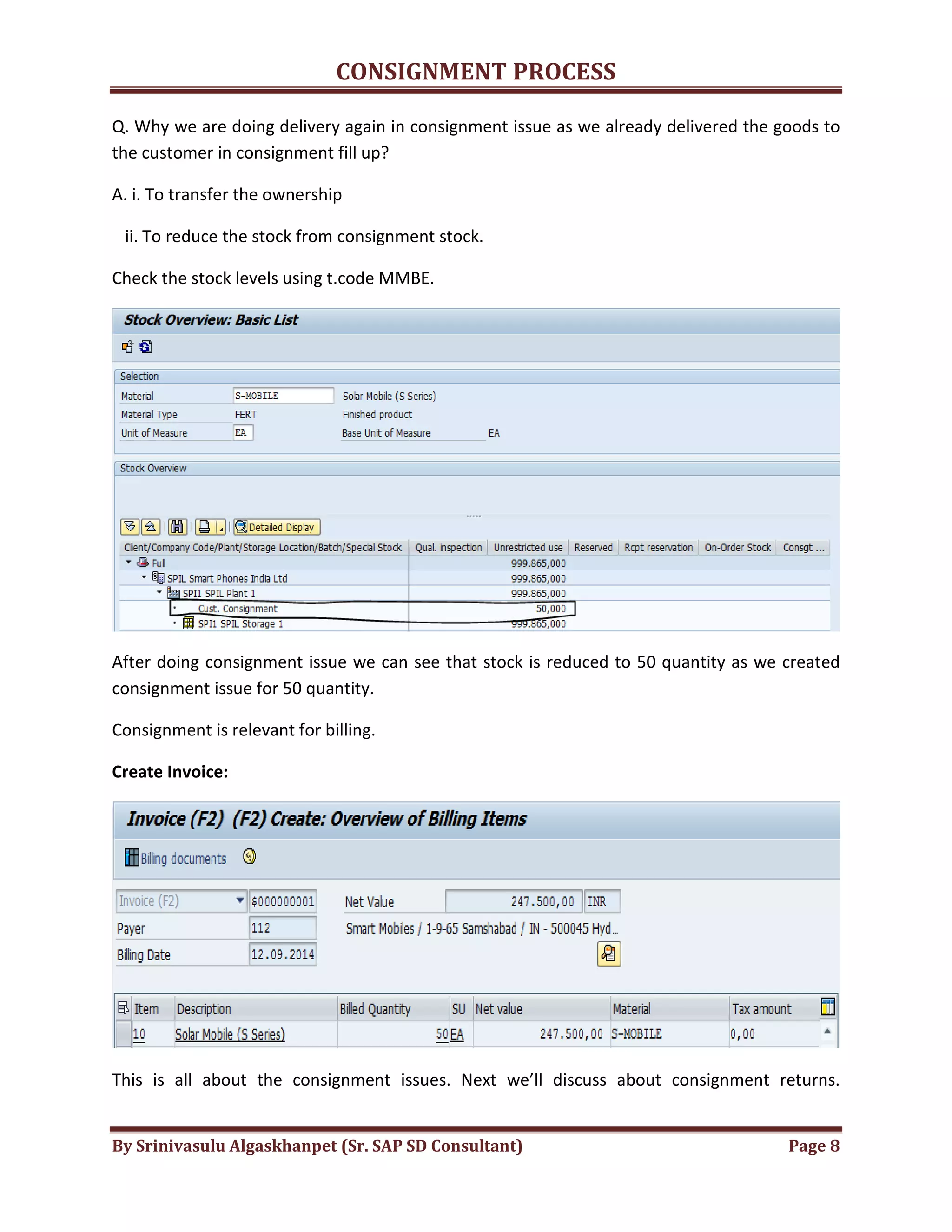 CONSIGNMENT PROCESS
By Srinivasulu Algaskhanpet (Sr. SAP SD Consultant) Page 8
Q. Why we are doing delivery again in consignment issue as we already delivered the goods to
the customer in consignment fill up?
A. i. To transfer the ownership
ii. To reduce the stock from consignment stock.
Check the stock levels using t.code MMBE.
After doing consignment issue we can see that stock is reduced to 50 quantity as we created
consignment issue for 50 quantity.
Consignment is relevant for billing.
Create Invoice:
This is all about the consignment issues. Next we’ll discuss about consignment returns.
 