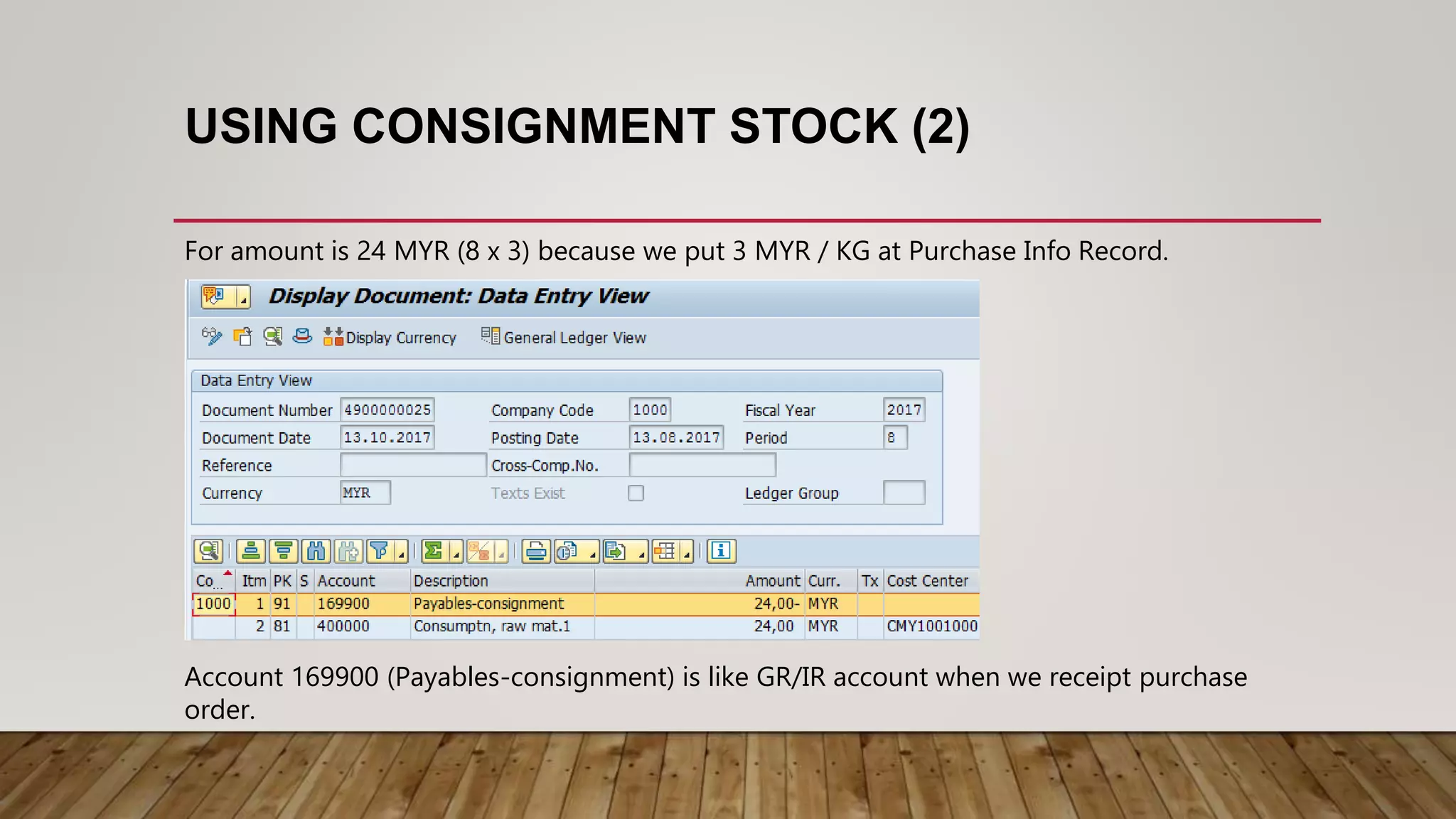 USING CONSIGNMENT STOCK (2)
For amount is 24 MYR (8 x 3) because we put 3 MYR / KG at Purchase Info Record.
Account 169900 (Payables-consignment) is like GR/IR account when we receipt purchase
order.
 