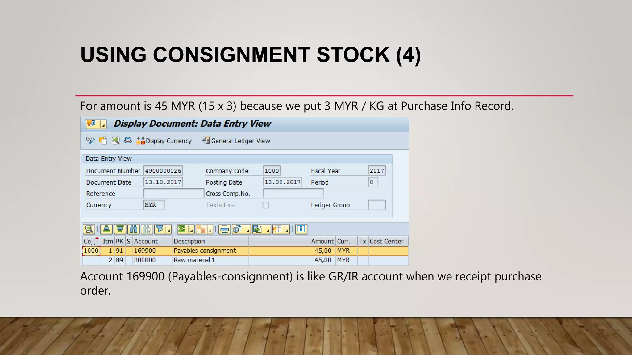 USING CONSIGNMENT STOCK (4)
For amount is 45 MYR (15 x 3) because we put 3 MYR / KG at Purchase Info Record.
Account 169900 (Payables-consignment) is like GR/IR account when we receipt purchase
order.
 